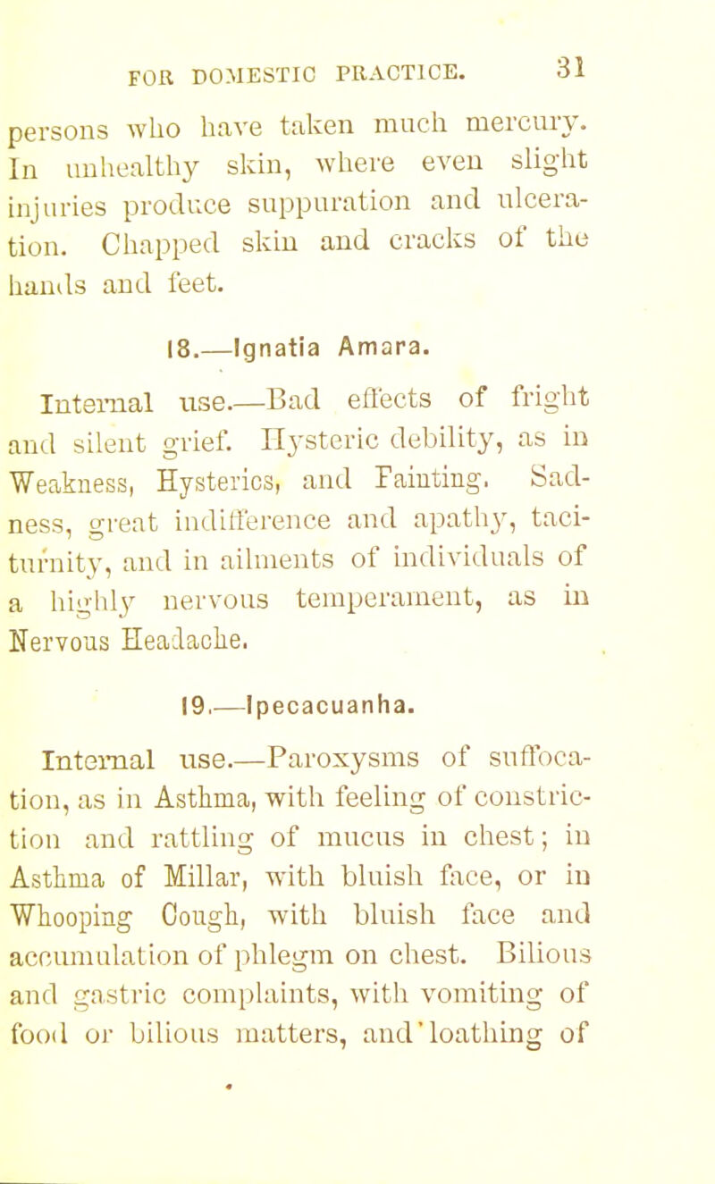 persons who have taken much mercury. In unhealthy skin, where even slight injuries produce suppuration and ulcera- tion. Chapped skin and cracks of the hands and feet. 18.—Ignatia Amara. Internal use—Bad eflects of fright and silent grief. Hysteric debility, as in Weakness, Hysterics, and Fainting. Sad- ness, great indilTerence and apathy, taci- turnity, and in ailments of individuals of a highly nervous temperament, as in Nervous Headaolie. 19,—Ipecacuanha. Internal use.—Paroxysms of suffoca- tion, as in Asthma, with feeling of constric- tion and rattling of mucus in chest; in Asthma of Millar, wath bluish face, or in Whooping Cough, with bluish face and accumulation of phlegm on chest. Bilious and gnstric complaints, with vomiting of food or bilious matters, and'loathing of