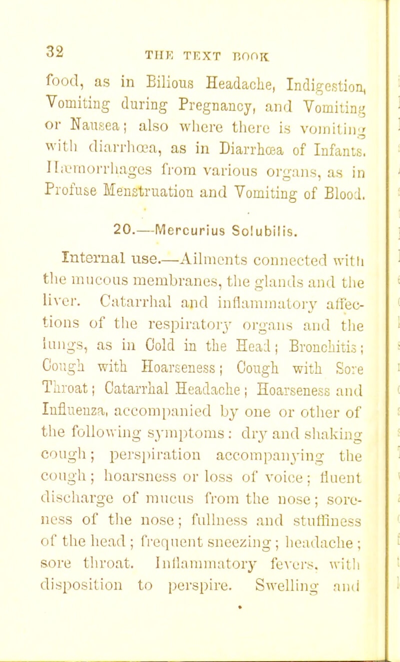 food, as in Bilious Headache, Indigestion, Vomiting during Pregnancy, and Vomiting or Nausea; also where there is voiiiiting with diarrhoea, as in DiarrhcBa of Infants. Iliernorrhages from various organs, as in Profuse Menstruation and Vomiting of Blood. 20.—Mercurius So!ubilis. Internal use—Ailments connected witli the mucous membranes, the glands and the Uvei-. Catarrhal and inflammatoiy affec- tions of the respirators' organs and the lungs, as in Cold in the Head; Bronchitis; Cough with Hoarseness; Cough with So: e Throat; Catarrhal Headache ; Hoarseness and Influenza, accomi)anied by one or other of the following symptoms ; dry and shaking cough; persjiiration accompan3'ing the cough; hoarsness or loss of voice; tiuent discharge of mucus from the nose; sore- ness of tlie nose; fullness and stutirness of the head ; frequent sneezing ; headache ; sore throat. Inllannnatory fevei's. witli disposition to perspire. Swelling aiui