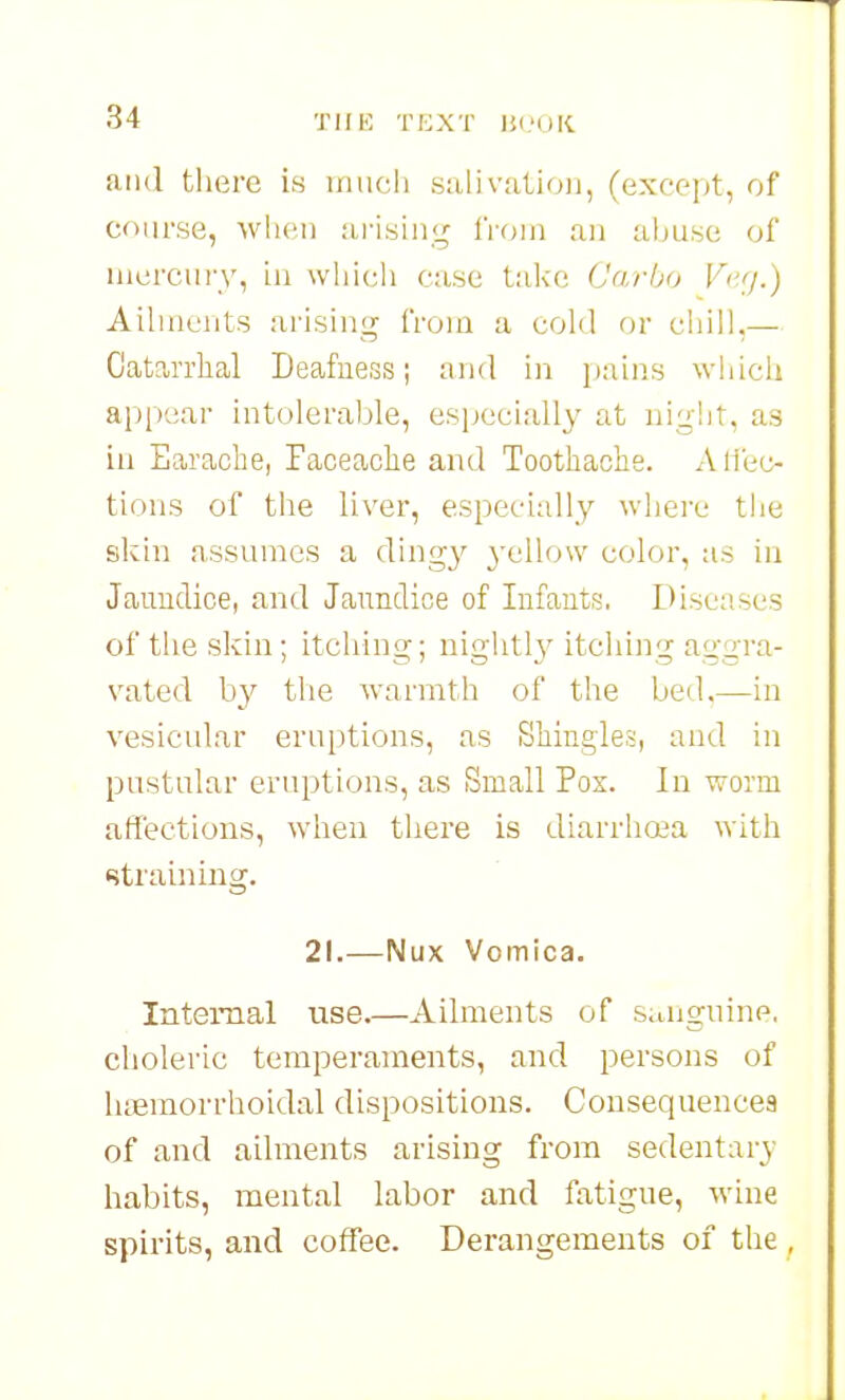 and tliere is inuch salivation, (excc'itt, of course, when arisinj^ froui an abuse of iiicrciiry, in wliicli case t:ikc Carho V<'<i.) Ailments arising from a cold or chill.— Catarrhal Deafness; and in pains which appear intolerable, especially at niciht, as in Earache, Faceache and Toothache. Alfec- tions of the liver, especially where the skin assumes a ding}^ 3'ello\v color, as in Jauuclice, and Jaimdice of Infants. Dise:!ses of the skin; itching; niglitl}^ itching aggra- vated by the warmth of the bed.—in vesicular eruptions, as Shingles, and in pustular eruptions, as Small Pox. In worm affections, when there is diarrhoea with straining. 21.—Nux Vomica. Internal use.—Ailments of sungnine, choleric temperaments, and persons of lufimorrhoidal dispositions. Consequences of and ailments arising from sedentary habits, mental labor and fatigue, wine spirits, and coffee. Derangements of the ,