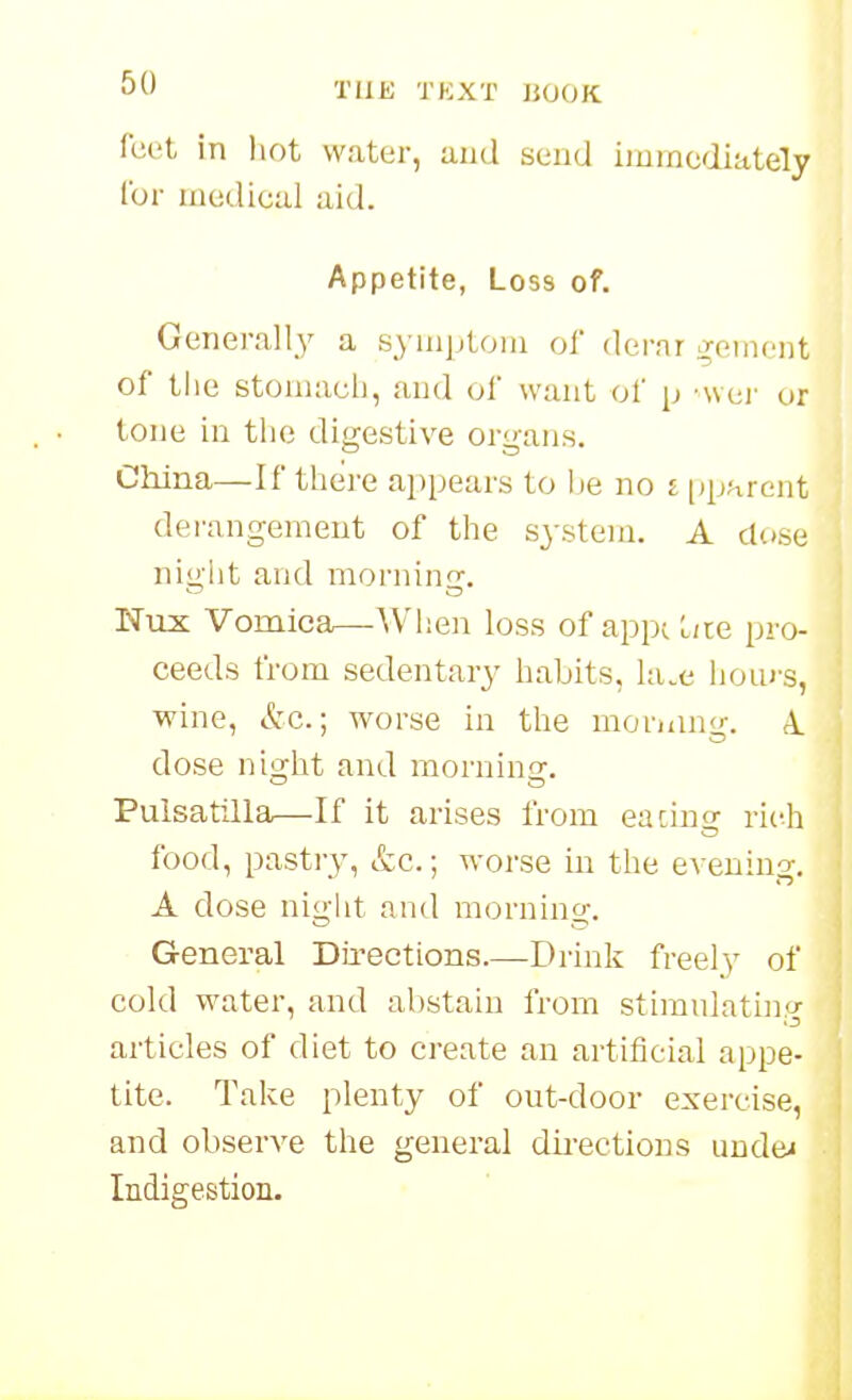 feet in hot water, and send immediately for medical aid. Appetite, Loss of. Generall_y a symptom of dei-nr iToincnt of the stomach, and of want of p wei- or tone in tlie digestive organs. China—If there appears to lie no i pparcnt derangement of the system. A dose night and mornin'T. Nux Vomica—^Vhen loss of appc L/te pro- ceeds from sedentary habits, hue hours, wine, &c.; worse in the moruing. A. dose night and mornino:. Pulsatilla—If it arises from eaciuor rich food, pastry, etc.; worse in the evening. A dose night antl mornino-. General Directions.—Drink freely of cold water, and abstain from stimulating articles of diet to create an artificial appe- tite. Take plenty of out-door exercise, and observe the general dii-ections undei Indigestion.