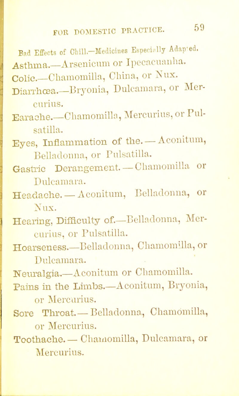 Bad Effects of Oliill.-Mediciues Espefiii^ly Adap'ed. Asthma.—Arsenicum or Ipecacuaulia, Colic—Cbaraomilln, Cliina, or Niix. DiaiThCBa.—Bryonia, Dulcamara, or Mer- eurius. Earache.—Chamomilln, Mercurius, or Pul- satilla. Eyes, Inflammation of the. — Aconitum, Belladonna, or Pulsatilla. Gasti'ic Derangement. — Chaniomilla or Dulcamara. Headache. — Aconitum, Belladonna, or Xux. Hearing, Difficulty of.—Belladonna, Mer- curius, or Pulsatilla. Hoarseness.—Belladonna, Chamomllla, or Dulcamara. Neiu-algia.—Aconitum or Chaniomilla. Pains in the Limbs.—Aconitum, Bryonia, or Mei'curius. Sore Throat.— Belladonna, Chamomilla, or Mercurius. Toothache.— Chaniomilla, Dulcamara, or Mercurius.