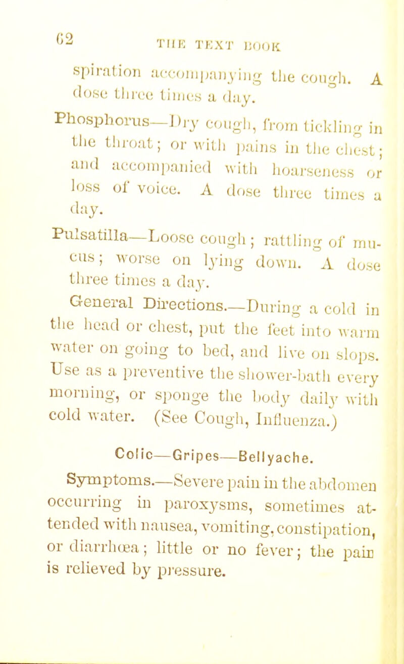 ^2 TIIK Ti;XT ]UH)K spir.'ition .acc(,iiip:myiii.<r the cough. A (I(Jse three tiiiics u day. Phosphorus—Di'v eouyh, from lickliuo- in tlie throat; or wh.h pains in tlie chest; a-nd accompanied with hoai'seness or loss of voice. A dose three times a day. Pulsatilla—Loose cough; rattling of mu- cus; worse on lyhig down. A dose three times a day. General Dii-ections.—During a cold in the head or chest, put the leet into warm water on going to bed, and live on slops. Use as a preventive tlie sliower-l.ath every morning, or sponge the l)ody daily witli cold water. (See Cough, Influenza.) Colic—Gripes—Beliyaclie. Sjnuptoms.—Severe pain in the abdomen occurring in paroxysms, sometimes at- tended with nausea, vomiting, constipation, or diarrlK£a; little or no fever; the pain is relieved by pj'essure.