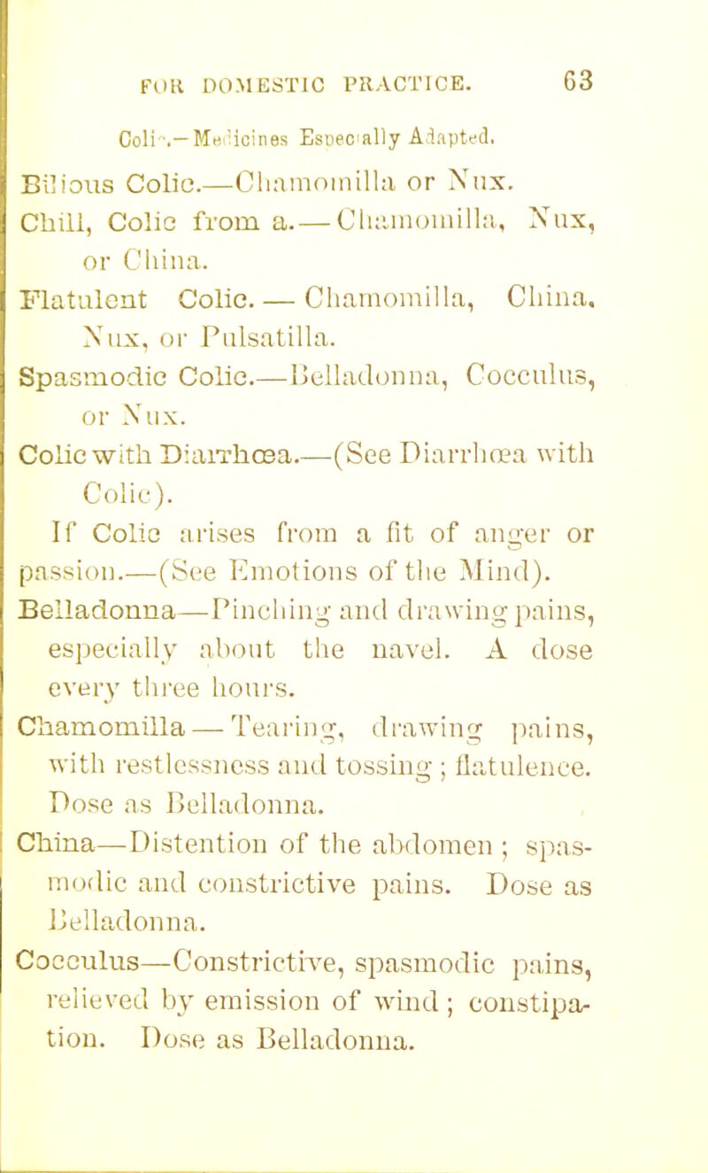 Coli -.-Me^'icines Esiieoially Adapted. Bilious Colic.—Cliamotnilla or Nnx. Chill, Colic from a. — Cluunoinilhi, Nux, or Cliina. Flatulent Colic. — Chamomilla, Cliina. Nux, or Pulsatilla. Spasmodic Colic.—Belladonna, Cocculus, or Nux. Colic with DiaiThosa—(See Diarrhoea with Colic). If Colic arises from a fit of anger or passion.—(See Emotions of the Mind). Belladonna—Pinching and drawing pains, especially about the navel. A dose every three hours. Chamomilla—-Tearing, drawing pains, with restlessness and tossing ; ilatulenee. Pose as Belladonna. China—-Distention of the abdomen ; spas- modic and constrictive pains. Dose as Belladonna. Cocculus—Constricti've, spasmodic pains, relieved by emission of wind ; constipa- tion. Dose as Belladonna.