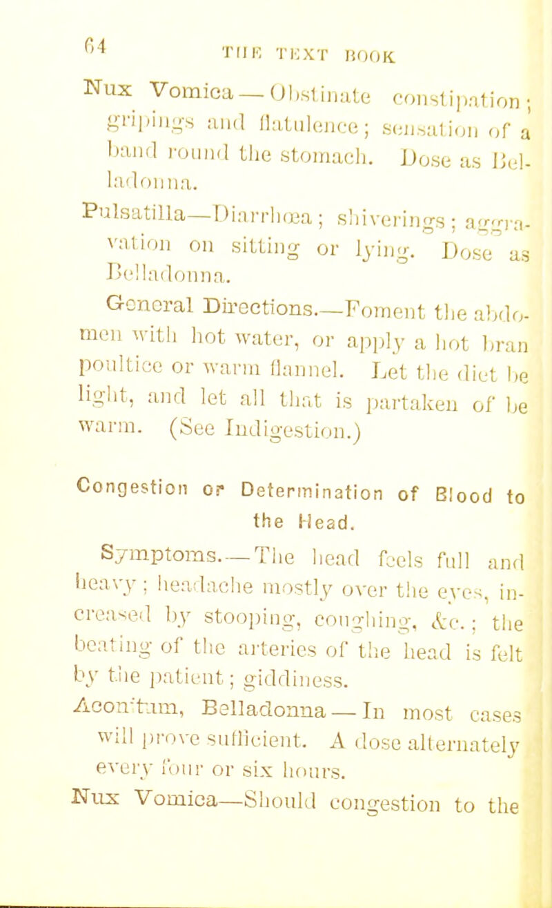 Nux Vomica— UhsliiKite constipation; gTiiMH-s and llatiileiice; .S(;n.-,a1ion of a' band i-omid the stouiach. Dose as IJel- ladonna. Pulsatilla—Dianiujea ; sliiverings ; (i<rqya- vation on sitting or lying. ° Dosci^ as r'elladonna. General Dii-eetions—Foment tl.e al^do- mon witli hot water, or ai^ply a hot l^ran poultice or wai-m Ihinnel. Let the diet he light, and let all that is partaken of he warm. (See Indigestion.) Congestion op Determination of Blood to the Head. Symptoms. —The liead foels full and heavy; hea;lache mostly over the e\-e<. in- creased by stooi)ing, coughing, etc.: the beating of the arteries of the head is felt by the patient; giddiness. Acon-'tiim, Belladonna — In most cases will pir.ve suflleient. A dose alternately every lour or six hours. Nils Vomica—Should congestion to the