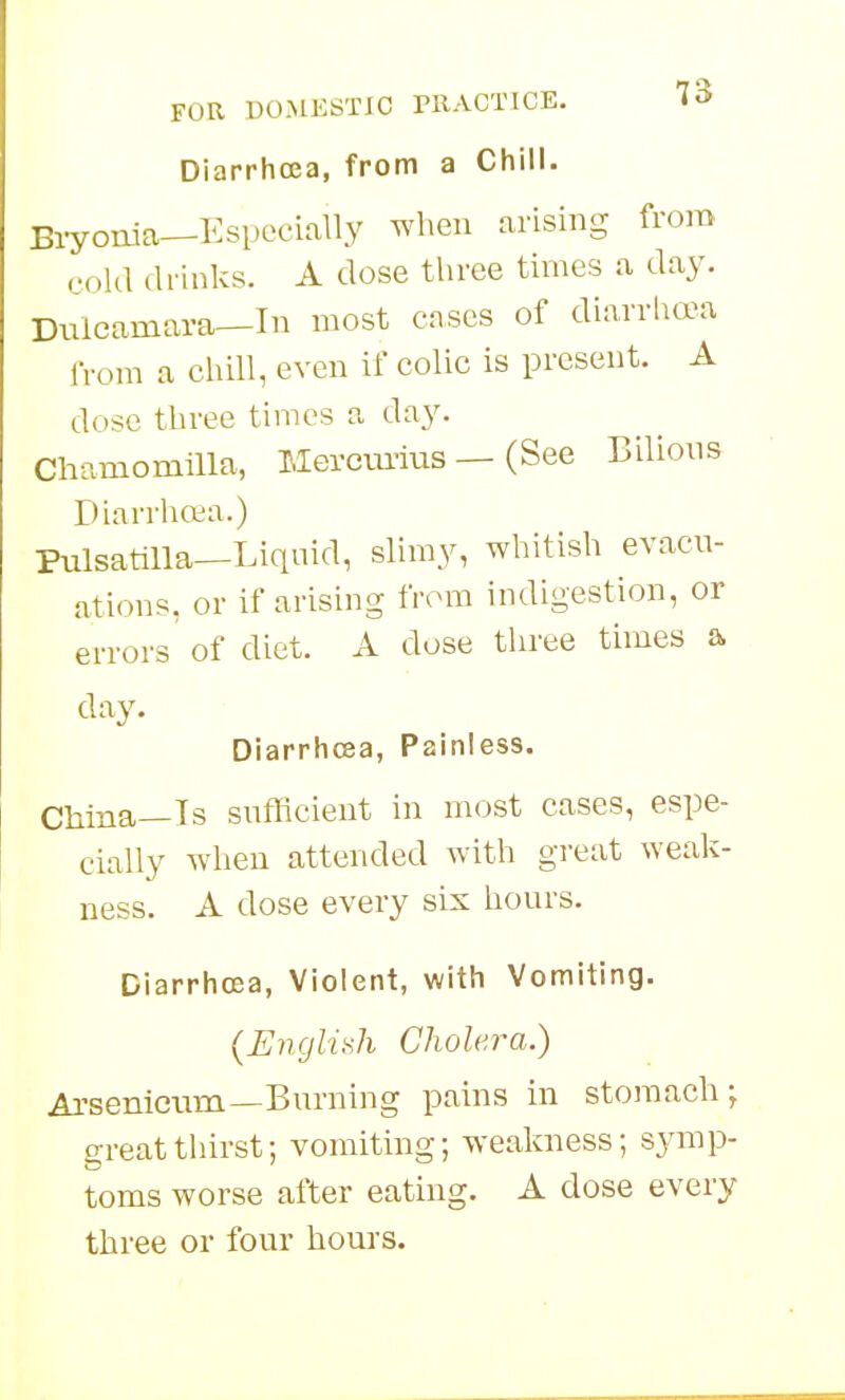 Diarrhoea, from a Chill. Biyonia—Especially when arising from cold drinks. A dose three times a day. Dulcamara—In most cases of diarrhea iVom a cliill, even if colic is present. A dose three times a day. Chamomilla, Mercm-ius — (See Bilions Diarrho:;a.) Pulsatilla—Liquid, slimy, whitish evacu- ations, or if arising from indigestion, or errors of diet. A dose three times a day. Diarrhcsa, Painless. China—Is sufficient in most cases, espe- cially when attended with great weak- ness. A dose every six hours. Diarrhoea, Violent, with Vomiting. {Englii^h Cholera.) Arsenicum—Burning pains in stomach; great thirst; vomiting; weakness; symp- toms worse after eating. A dose every three or four hours.