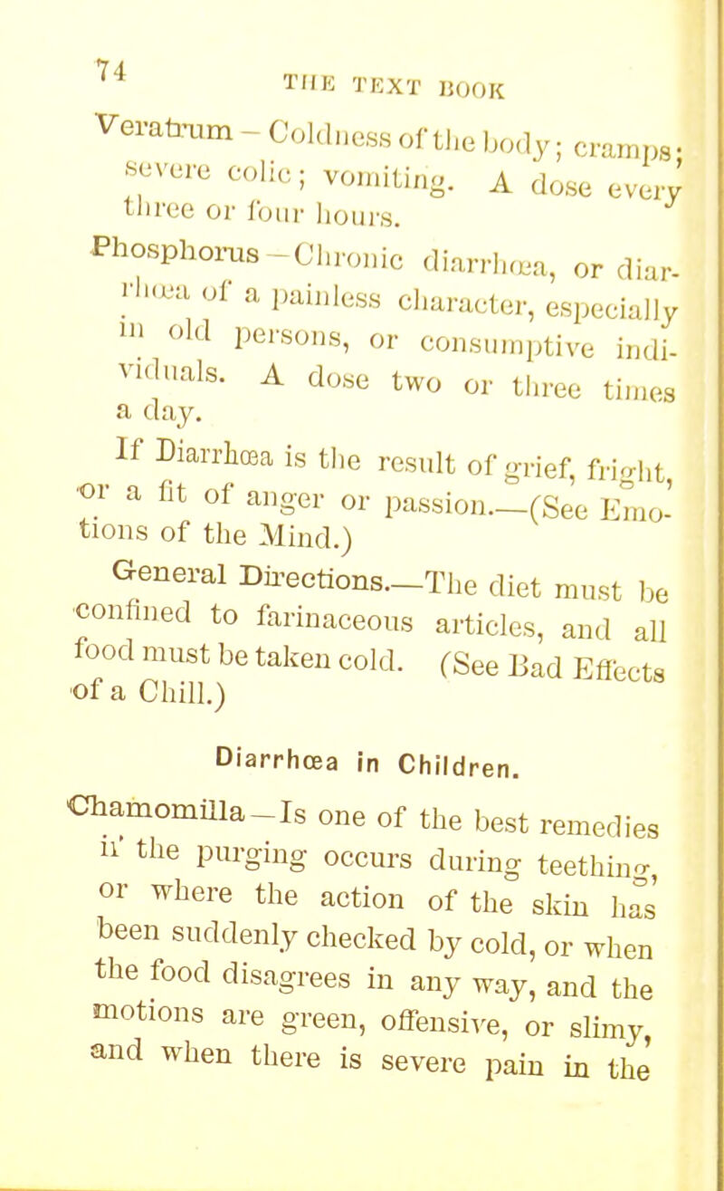 Vei-ataa^m-CoUlne,ssortl,ebo,ly;cramps. •severe colic; vomiting. A dose everv three or Ibiir lioui\s. Phosphorus-Chronic diarrh.m, or diar- |-l'<^u of a painless clmracter, especially 1 old persons, or consumptive indi- VHlnals. A dose two or three ti.nes a day. If Diarrh(Ba is the result of g,ief, fri<rht ■or a fit of anger or passion._(See Emo- tions of the Mind.) General Dii'ections.-The diet must l^e confined to farinaceous articles, and all food must be taken cold. (See Bad Effects ■of a Chill.) Diarrhoea in Children. Chamomiila-Is one of the best remedies 11 the purging occurs during teethino- or where the action of the skm h^s' been suddenly checked by cold, or when the food disagrees in any way, and the motions are green, offensive, or slimy and when there is severe pain in the'