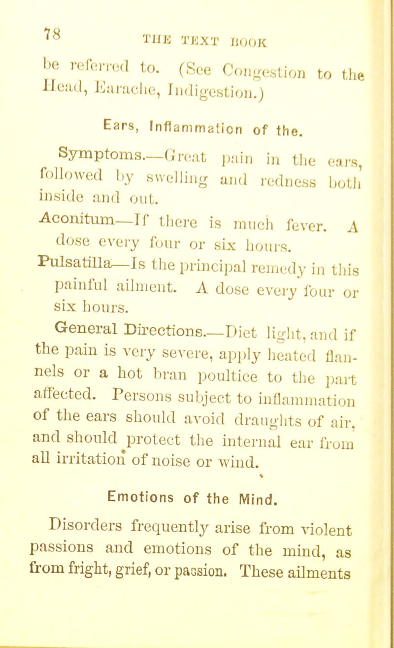 'I'ln-: TEXT IUH>K be 7-of(MY.Hl to. (See Conoestion to tlie llejul, J':aniclic!, Iiidigostioii.) Ears, Inflammation of the. Symptoms.—(;r(.,at jKiiii in the oai's, followed by swelling and redness both' inside and out. Aconitiim—If thei-e is jnneii fever. A dose every tour or six hours. Pulsatilla—Is the principal remedy in this painful ailment. A dose evei-y lour or six hours. General Dii-ections.—Diet light, and if the pain is very severe, apply heated flan- nels or a hot bran poultice to the pait affected. Persons subject to inflammation of the ears should avoid draughts of air. and should jorotect the internal ear from all irritation of noise or wind. Emotions of the Mind. Disorders frequently arise from violent passions and emotions of the mind, as from fright, grief, or paGsion. These ailments