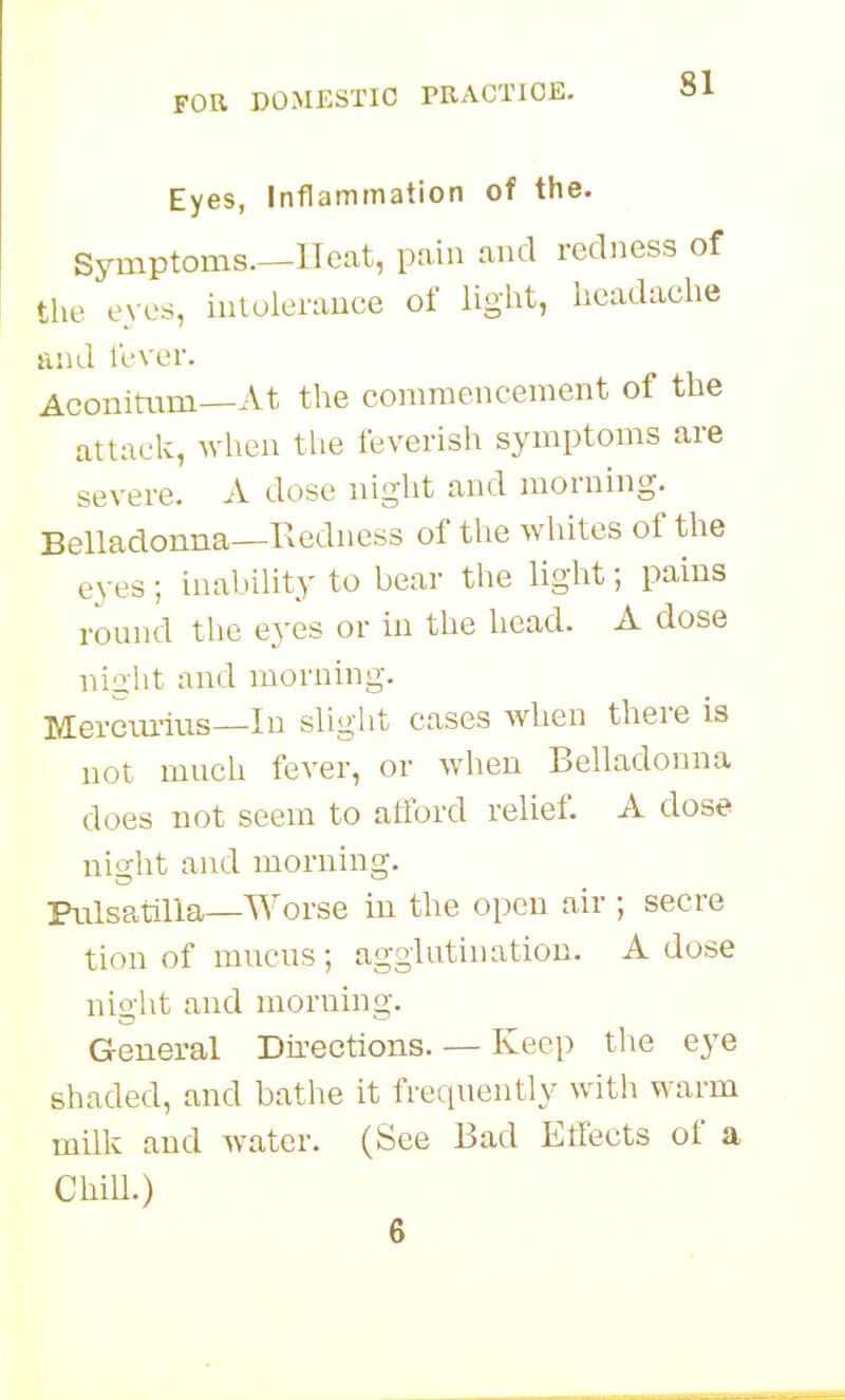 Eyes, Inflammation of the. Symptoms—Heat, pain and redness of the eyes, iutolerauce of light, headache and t'cver. Aconitam—At the commencement of the attack, when the feverish symptoms are severe. A dose night and morning. Belladonna—Redness of the whites of the eyes; inability to bear tlie light; pains round the eyes or in the head. A dose night and morning. Merciu-ius—In slight cases when there is not much fever, or when Belladonna does not seem to afford relief. A dose night and morning. Pnlsatilla—Worse in the open air ; secre tion of mucus; agglutination. A dose nio-ht and morning. General Dii-ections. — Keep the eye shaded, and bathe it frequently with warm milk and water. (See Bad Etfects of a Chill.) 6