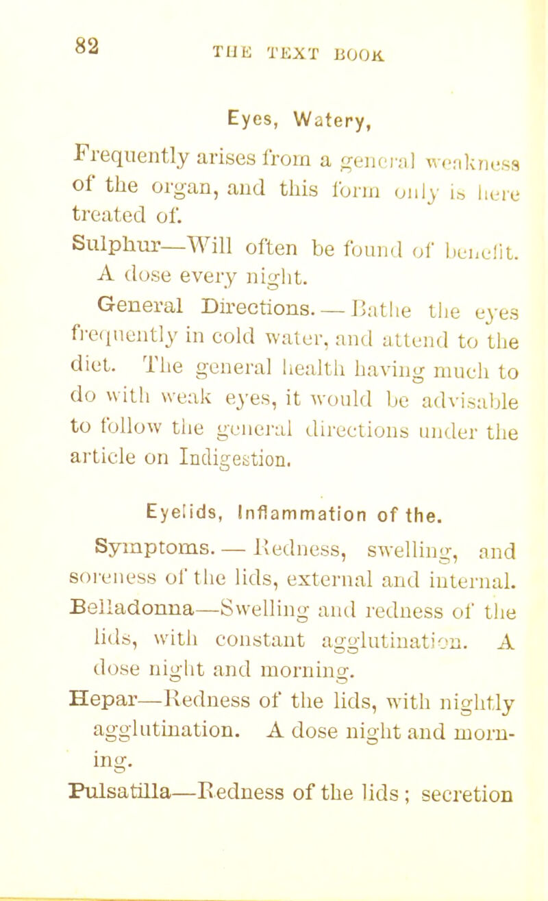 Eyes, Watery, Frequently arises Irom a general wfjikness of the organ, and this Ibrni only is here treated of. Sulphm-—Will often be found of henefit. A dose every night. General Directions. — Bathe the eyes fi-eqnently in cold water, and attend to the diet. The general liealtii having much to do with weak eyes, it would be advisable to follow tlie genej'al directions under the article on Indigestion. Eyelids, Inflammation of the. Symptoms. — Redness, swelling, and soreness of tlie Hds, external and iuternaL Belladonna—Swelling arul redness of tlie lids, witii constant agglutination. A dose night and morning. Hepar—Redness of the lids, with nightly agglutination. A dose night and morn- ing. Pulsatilla—R edness of the lids ; secretion