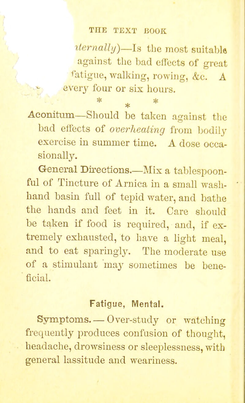 iternally)—ls the most suitable against the bad effects of great fatigue, wallfing, rowing, &c. A every four or six hours. * ^ * Aeonitum—Should be taken against the bad effects of overheating from Ijodily exercise in summer time. A dose occa- sion all3\ General Directions.—Mix a tablespoon- ful of Tincture of Arnica in a small wash- hand basin full of tepid water, and bathe the hands and feet in it. Care should be taken if food is required, and, if ex- tremel}^ exhausted, to have a light meal, and to eat sparing!}'. The moderate use of a stimulant may sometimes be bene- ficial. Fatigue, Mental. Sjrmptoms Over-study or watching frequently produces confusion of thought, headache, drowsiness or sleeplessness, with general lassitude and wearmess.