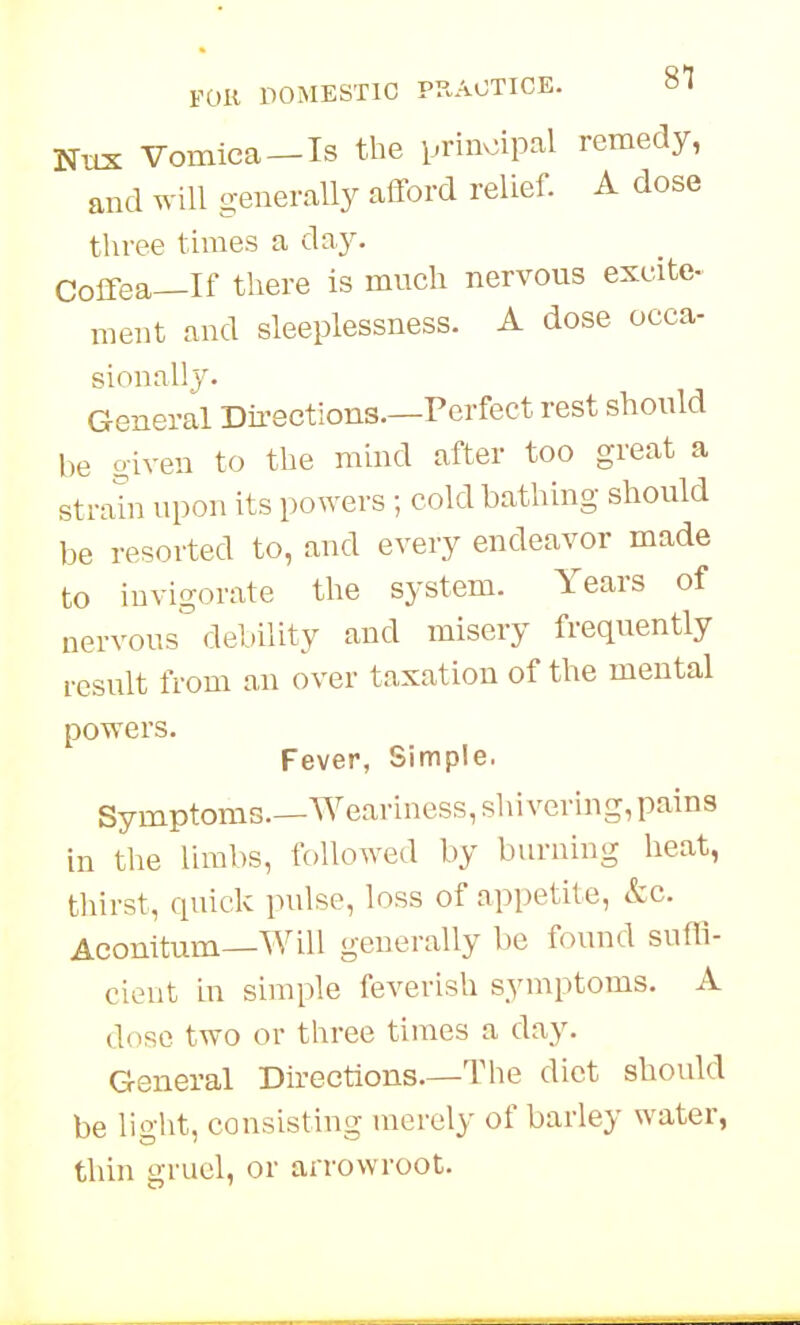 NtLX Vomica-Is the prinv:ipal remedy, and will generally afford relief. A dose three times a d^y- Coffea—If there is much nervous excite- ment and sleeplessness. A dose occa- sionally. General Directions.—Perfect rest should be given to the mind after too great a strain upon its powers ; cold bathing should be resorted to, and every endeavor made to invigorate the system. Years of nervous debility and misery frequently result from an over taxation of the mental powers. Fever, Simple, Symptoms—Weariness, shivering, pains in the limbs, followed by burning heat, tliirst, quick pulse, loss of appetite, &c. Aconitum—Will generally be found suffi- cient in simple feverish symptoms. A dose two or three times a day. General Directions.—The diet should be light, consisting merely of barley water, thin gruel, or arrowroot.