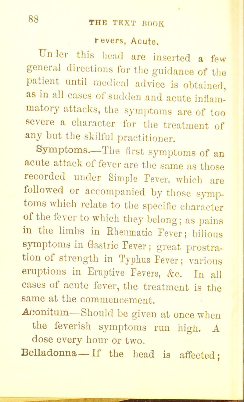 THE TEXT lU^OK i-evers, Acute. Unler this lieud arc inserted a few general directions for the guidance of the patient until medical advice is obtained, as in all cases of sudden and acute inflam- matory attacks, the syini)toms are of loo severe a character for the treatment of any but the skilful practitioner. Symptoms—The first symptoms of an acute attack of fever are the same as those recorded under Simple Fever, which are followed or accompanied by those symp- toms which relate to the specific character of the fever to which they belong; as pains in the limbs in Rheumatic Paver i bilious symptoms in Gastric lever; great prostra- tion of strength in Typhus Fever; various eruiDtions in Eruptive Fevers, &c. In all cases of acute fever, the treatment is the same at the commencement. Afjonitum—Should be given at once when the feverish symptoms run high. A dose every hour or two. Belladonna—If the head is affected;