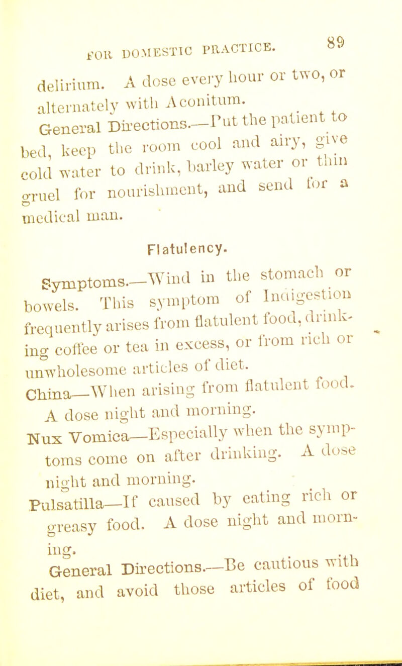 delirium. A dose every hour or two, or alternately with Aconitura. _ General Dir-ections.-rut the patient to bed, keep the roon. cool and airy, give cold water to drink, harley water or_ tnin o-ruel for nourishment, and send tor a medical man. Flatulency. Symptoms—Wind in the stomach or bowels. This symptom of Inaig-estiou frequently arises from flatulent food, dnnk- ing coflee or tea in excess, or IVom rich or unwholesome articles of diet. China-AVhen arising from flatulent f.)od. A dose night and morning. Nux Vomica—Especially when the symp- toms come on after drhiking. A dose nioht and morning. Fulsatilla-If caused by eating rich or greasy food. A dose night and morn- ing. General Directions.—Be cautious with diet, and avoid those articles of food