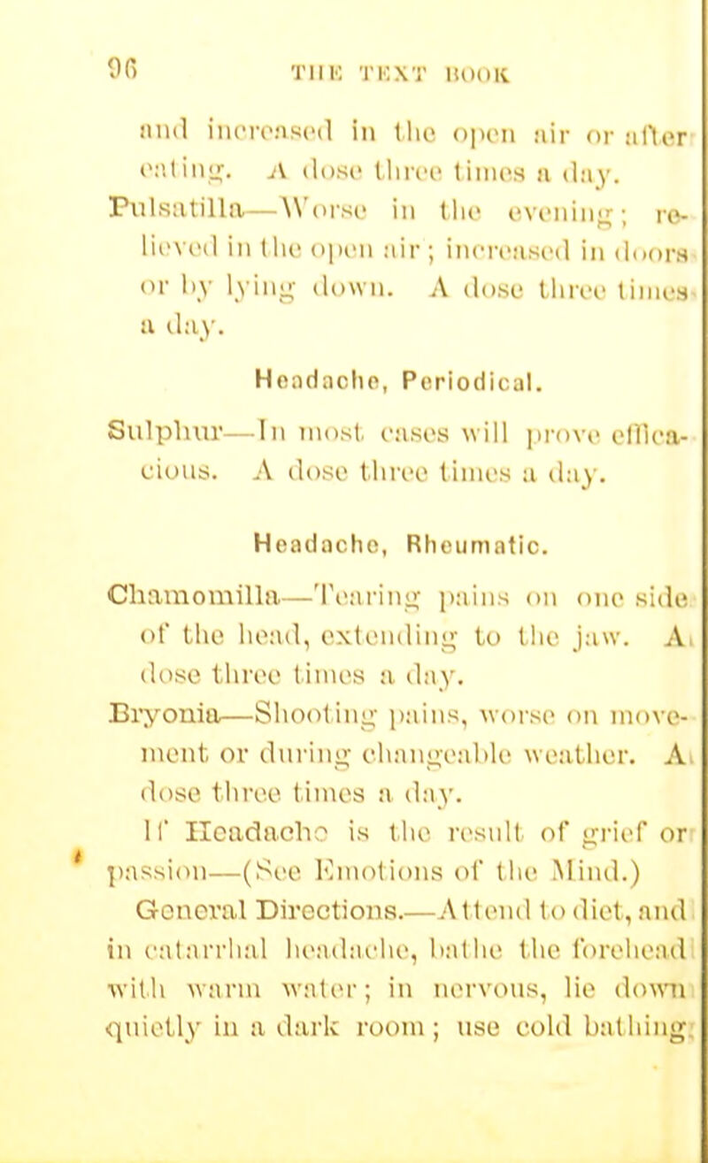 9R TlIK 'I'KXT lUXilt mill iiiiTi'Mscil ill Iho opoii jiir or aftor A iIdsc tlirci' tiiiios a day. Pulsatilla—AN'orst- in the cvi-niiii;-; ro- ru'Vi'il in llic opiMi air ; inn-cascil in doors or l>y lyiuL;- down. A do.se tliroo times u day. Headache, Periodical. Sulphur—In n\ost. eases will prove elllea- cious. A ilose (liree times a ilay. Headache, Rheumatic. Chamomilla—'{'earinj;' pains on one side of the lioad, extending to tiie jaw. A dose tlwec times a day. Bryonia—Sliootinu,- pains, worse on move- ment or dnring ei>anL!,e:d>le weather. A dose three times a day. 11' Headache is tlie resnlt of grief or ])assion—(See Emotions of tlie Mind.) General Directions.—Atlenil to diet, and in catarrhal headaelie, bat lie the foreliead ■with warm watei'; in nervous, lie downi quietly in a darlv room; use cold bathing