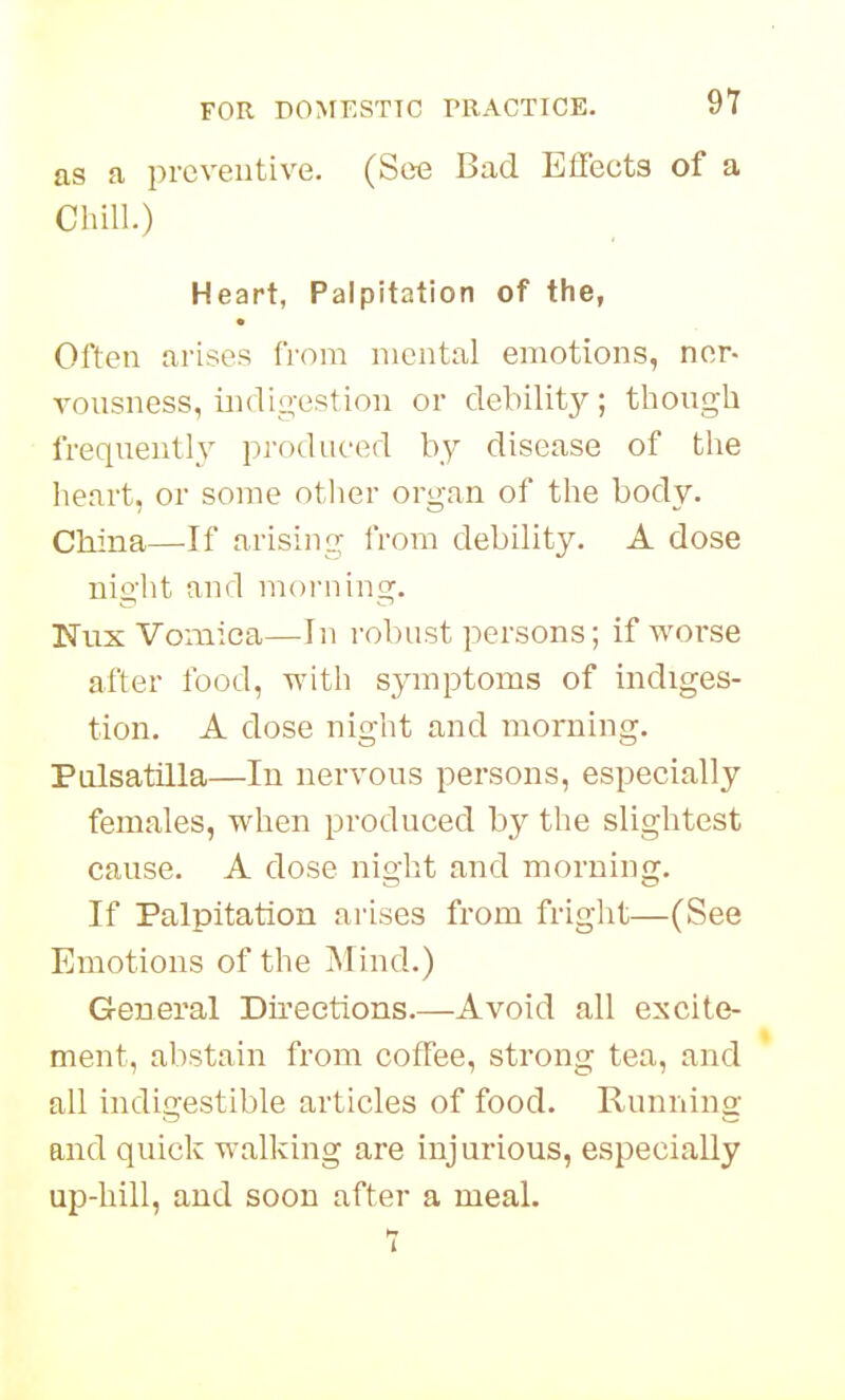 as a preveutive. (See Bad Effects of a Chill.) Heart, Palpitation of the, Often arises from mental emotions, ner- vousness, indio-estion or debility; though frequently produced by disease of the heart, or some other organ of the body. China—If arising from debility. A dose night and morning. Nux Vomica—In robust persons; if worse after food, with symptoms of indiges- tion. A dose night and morning. Pulsatilla—In nervous persons, especially females, when produced by the slightest cause. A dose night and morning. If Palpitation arises from fright—(See Emotions of the Mind.) General Dii'eetions.—Avoid all excite- ment, abstain from coffee, strong tea, and all indigestible articles of food. Runnino: and quick walking are injurious, especially up-hill, and soon after a meal. 7