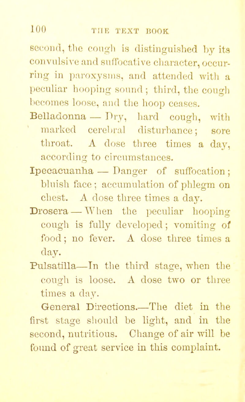 Bceoiid, tlie oongli is distinguished hy ita convulsive and suflbcative ciiaracter, occur- ring in paroxysms, and attended witli a peculiar hooping sound; third, the cougli he(;omes loose, nnd the hoop ceases. Belladonna — Dry, Iiard cough, witli marked cerebral distui-hance; sore tliroat. A dose three times a day, according to circumstances. Ipecacuanha — Danger of suffocation ; bluish face ; accumulation of phlegm on chest. A dose three times a day. Drosera — Wlien the peculiar hooping cougli is fully develo])ed; vomiting of food; no fever. A dose three times a day. Pulsatilla—Tn the third stage, when the cough is loose. A dose two or three times a d:iy. General Directions.—The diet in the first stage should be light, and in the second, nutritious. Change of air ■will be foimd of great service in this complaint.