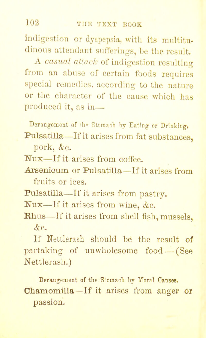 iiifligcst ion or dyspepsia, vviLli its miillitu- diuous iitteiulnnt siifrt;riiijj,s, be tlie result. A cciKual aUticlr. ol indigestion resulting from tin abuse of certain foods rerpiires special ren)e(bes, according to the nature or the character ol the cause which has produced it, as in— Derangement of 'h St/maih by Eating nr Drinking. Pulsatilla—II it arises from fat substances, pork, &c. Nux—If it arises from coffee. Arsenicum or Pulsatilla—If it arises from fruits or ices. Pulsatilla—If it arises from pastry. Nus—If it arises from wine, &c. Rhus—If it arises from shell fish, mussels, &c. If Nettlerash should be the result oi partaking of unwholesome food — (See Nettlerash.) Derangement of thp S'omanli by Moml Cansea. C51iamomilla—If it arises from auger or passion.