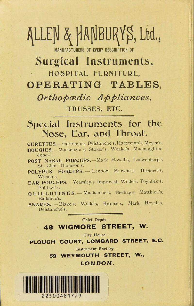 \ pApBU^, Ltd., MANUFACTURERS OF EVERY DESCRIPTION OF Surgical Instruments, HOSPITAL FURNITURE, OPERATING TABLES, Orthoftcedic Aftftliances, TRUSSES, ETC. Special Instruments for the Nose, Ear, and Throat. CURETTES.—Gottstein's, Delstanche's, Hartmann's, Meyer's. BOUGIES.—Mackenzie's, Stoker's, Woake's, Macnaughton Jones'. POST NASAL FORCEPS.—Mark Hovell's, Loewenberg's St. Clair Thomson's. POLYPUS FORCEPS. — Lennox Browne's, Bronner's, Wilson's. EAR FORCEPS.— Yearsley's Improved, Wilde's, Toynbee's, Politzer's. GUILLOTINES. — Mackenzie's, Beehag's, Matthieu's, Ballance's. SNARES. — Blake's, Wilde's, Krause's, Mark Hovell's, Delstanche's. Chief Depot— 48 WIGMORE STREET, W. City House— PLOUGH COURT, LOMBARD STREET, E.C. Instrument Factory— 59 WEYMOUTH STREET, W., LONDON. 22500481779