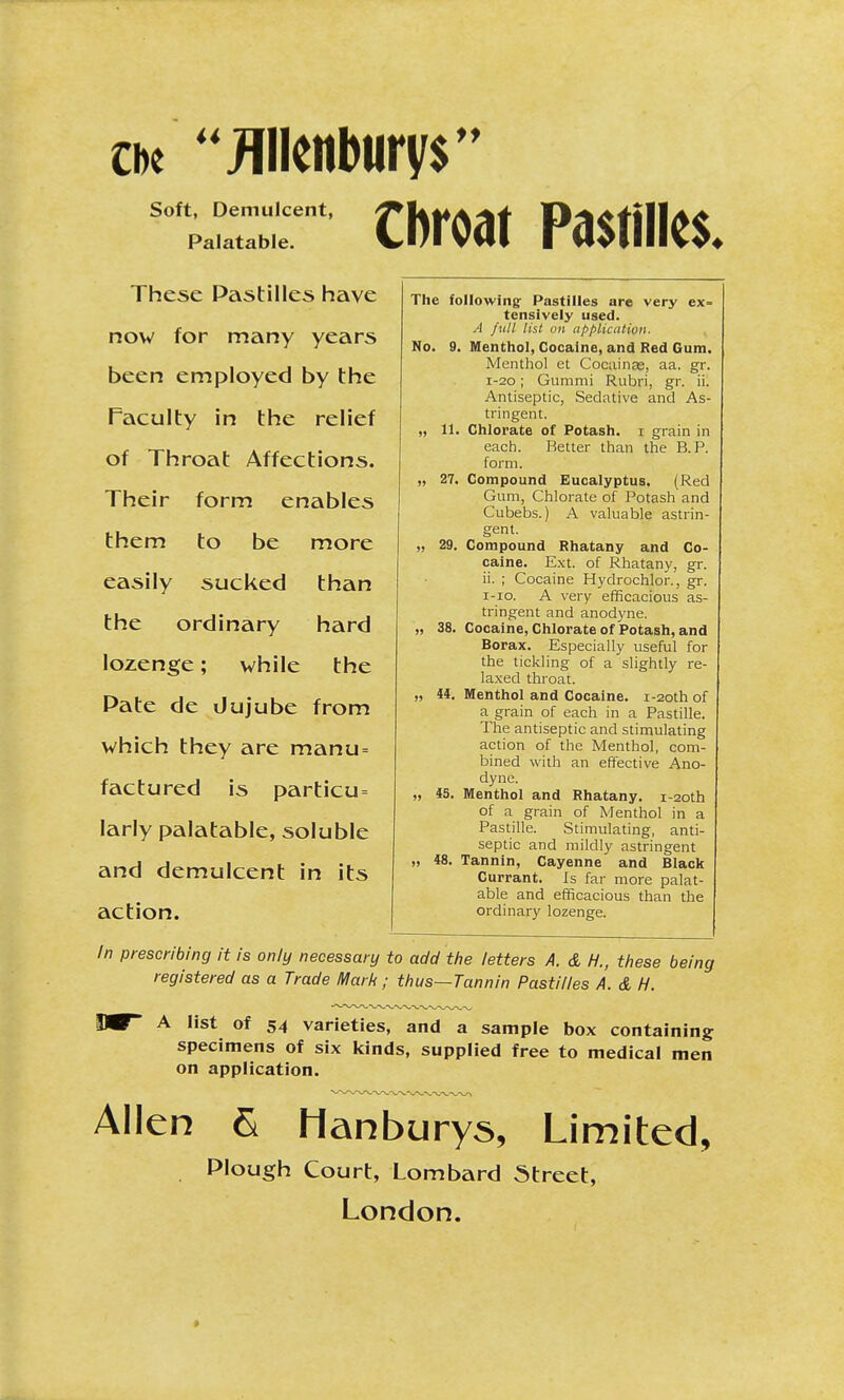 Soft, Demulcent, Palatable. Cbroat Pastilles. These Pastilles have now for many years been employed by the Faculty in the relief of Throat Affections. Their form enables them to be more easily sucked than the ordinary hard lozenge; while the Pate de Jujube from which they are manu= factured is particu= larly palatable, soluble and demulcent in its action. The following- Pastilles are very ex- tensively used. A full list on application. No. 9. Menthol, Cocaine, and Red Gum. Menthol et Cocainse, aa. gr. 1-20; Gummi Rubri, gr. ii. Antiseptic, Sedative and As- tringent. „ 11. Chlorate of Potash, i grain in each. Better than the B.P. form. „ 27. Compound Eucalyptus. (Red Gum, Chlorate of Potash and Cubebs.) A valuable astrin- gent. „ 29. Compound Rhatany and Co- caine. Ext. of Rhatany, gr. ii. ; Cocaine Hydrochlor., gr. i-io. A very efficacious as- tringent and anodyne. „ 38. Cocaine, Chlorate of Potash, and Borax. Especially useful for the tickling of a slightly re- laxed throat. „ 44. Menthol and Cocaine. i-2oth of a grain of each in a Pastille. The antiseptic and stimulating action of the Menthol, com- bined with an effective Ano- dyne. „ 45. Menthol and Rhatany. i-20th of a grain of Menthol in a Pastille. Stimulating, anti- septic and mildly astringent „ 48. Tannin, Cayenne and Black Currant. Is far more palat- able and efficacious than the ordinary lozenge. In prescribing it is only necessary to add the letters A. & H., these being registered as a Trade Mark; thus—Tannin Pastilles A. & H. IW A list of 54 varieties, and a sample box containing specimens of six kinds, supplied free to medical men on application. Allen S Hanburys, Limited, Plough Court, Lombard Street, London. >