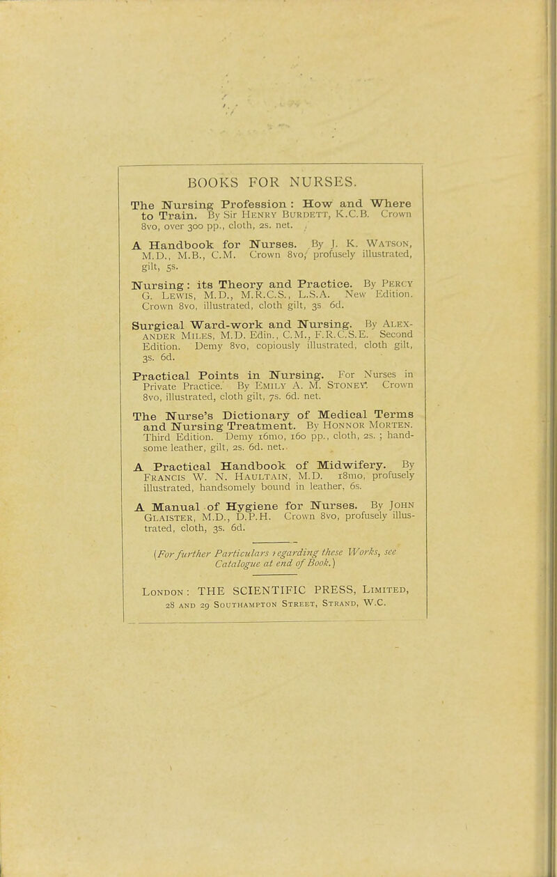 BOOKS FOR NURSES. The Nursing Profession : How and Where to Train. By Sir Henry Burdett, K.C.B. Crown 8vo, over 300 pp., cloth, 2s. net. A Handbook for Nurses. By J. K. Watson, M.D., M.B., CM. Crown 8vo,' profusely illustrated, gilt, Ss- Nursing: its Theory and Practice. Bv Percy G. Lewis, M.D., M.R.C.S., L.S.A. New Edition. Crown 8vo, illustrated, cloth gilt, 3s 6d. Surgical Ward-work and Nursing. By Alex- ander Miles, M.D. Edin., CM., F.R.C.S.E. Second Edition. Demy 8vo, copiously illustrated, cloth gilt, 3s. 6d. Practical Points in Nursing. For Nurses in Private Practice.' By Emily A. M. Stoney*. Crown 8vo, illustrated, cloth'gilt, 7s. 6d. net. The Nurse's Dictionary of Medical Terms and Nursing Treatment. By Hon nor Morten. Third Edition. Demy i6mo, 160 pp., cloth, 2s. ; hand- some leather, gilt, 2s. 6d. net.. A Practical Handbook of Midwifery. By Francis W. N. Haultain, M.D. 181110, profusely illustrated, handsomely bound in leather, 6s. A Manual of Hygiene for Nurses. By John Glaister, M.D., D.P.H. Crown 8vo, profusely illus- trated, cloth, 3s. 6d. {For further Particulars 1 egarding these Works, see Catalogue at end of Book.) London: THE SCIENTIFIC PRESS, Limited, 28 and 29 Southampton Street, Strand, W.C.