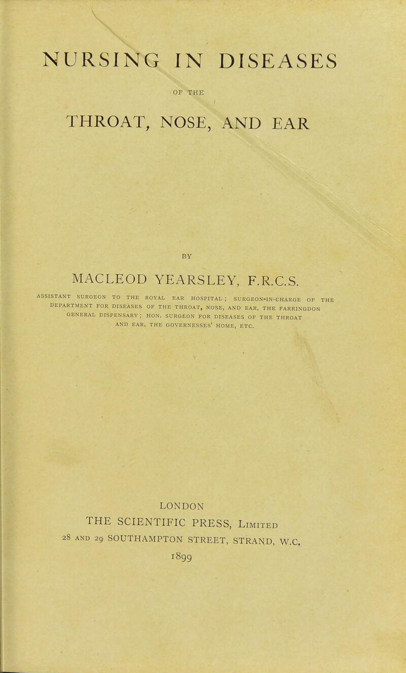 OF THE ■ THROAT, NOSE, AND EAR BY MACLEOD YEARSLEY, F.R.C.S. ASSISTANT SURGEON TO THE ROYAL EAR HOSPITAL ; SURGEON-IN-CHARGE OF THE DEPARTMENT FOR DISEASES OF THE THROAT, NOSE, AND EAR, THE FARRINGDON GENERAL DISPENSARY ; HON. SURGEON FOR DISEASES OF THE THROAT AND EAR, THE GOVERNESSES' HOME, ETC. LONDON THE SCIENTIFIC PRESS, Limited 28 and 29 SOUTHAMPTON STREET, STRAND, W.C. 1899