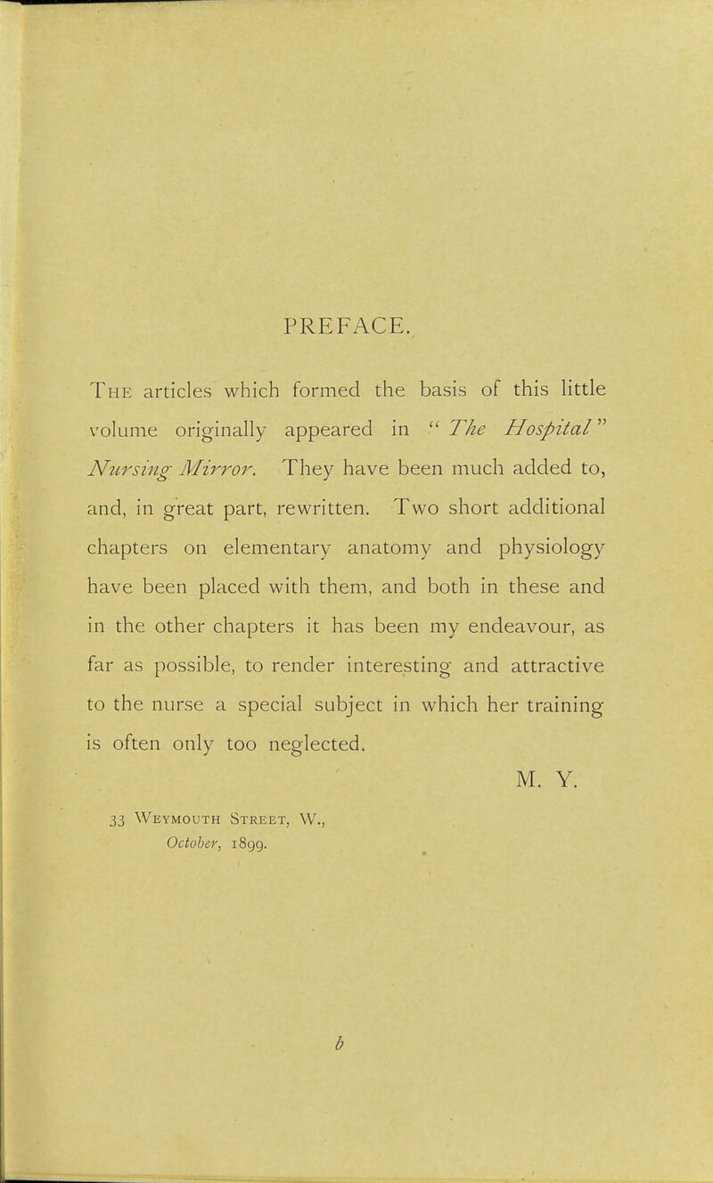 PREFACE. The articles which formed the basis of this little volume originally appeared in  The Hospital Nursing Mirror. They have been much added to, and, in great part, rewritten. Two short additional chapters on elementary anatomy and physiology have been placed with them, and both in these and in the other chapters it has been my endeavour, as far as possible, to render interesting and attractive to the nurse a special subject in which her training is often only too neglected. M. Y. 33 Weymouth Street, W., October, 1899. b