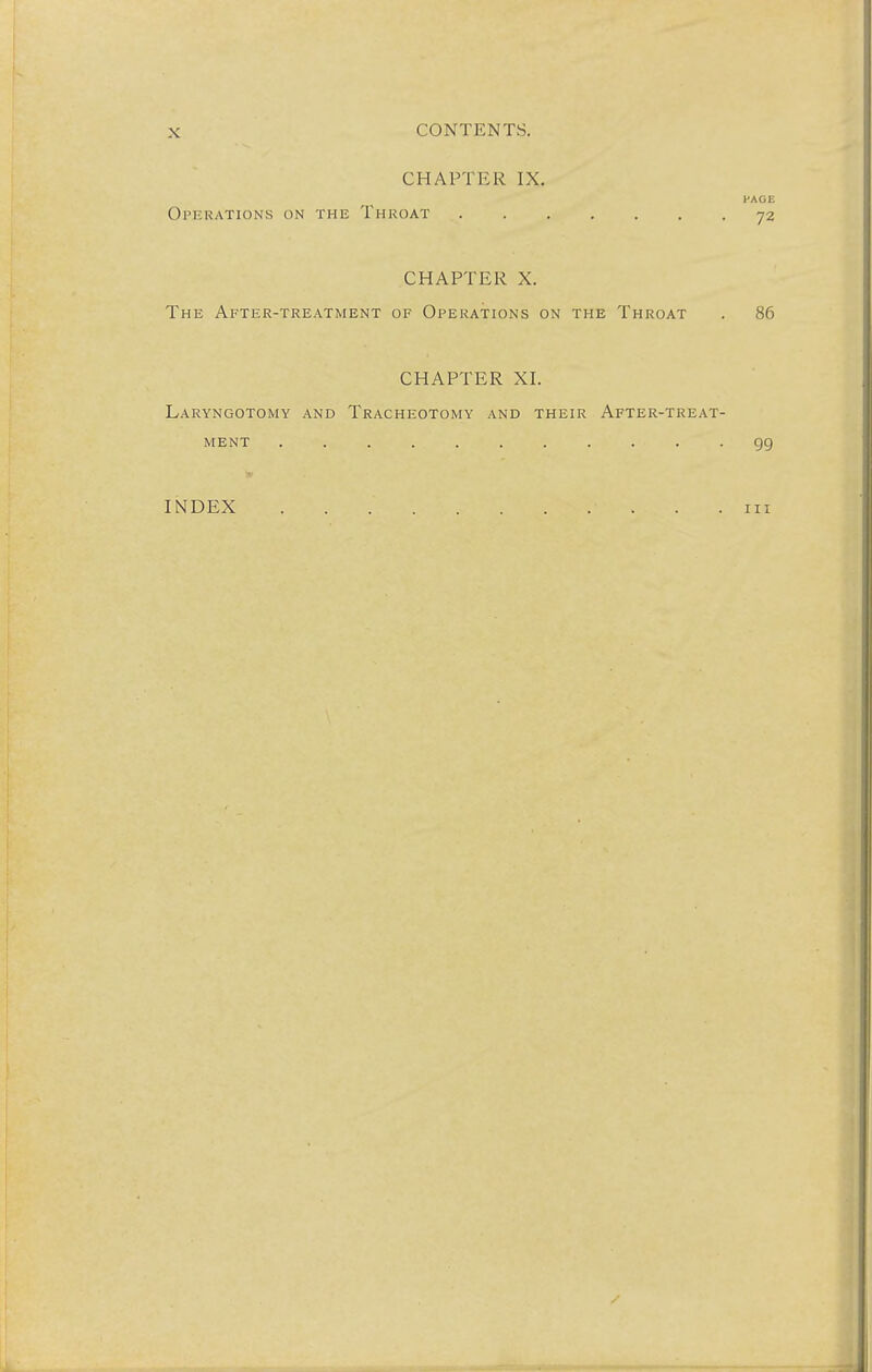 CHAPTER IX. PAGE Operations on the Throat 72 CHAPTER X. The After-treatment of Operations on the Throat . 86 CHAPTER XL Laryngotomy and Tracheotomy and their After-treat- ment 99 INDEX 111