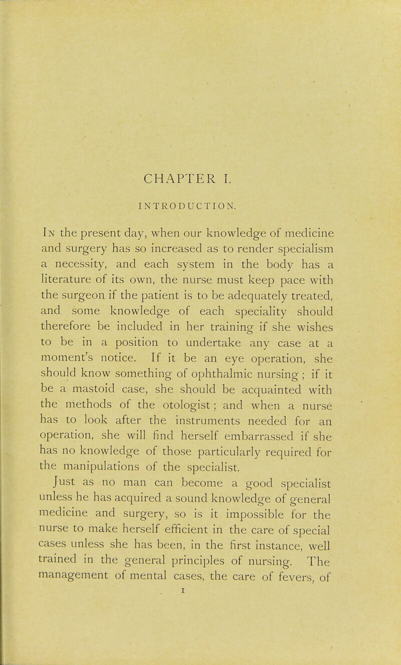 INTRODUCTION. In the present day, when our knowledge of medicine and surgery has so increased as to render specialism a necessity, and each system in the body has a literature of its own, the nurse must keep pace with the surgeon if the patient is to be adequately treated, and some knowledge of each speciality should therefore be included in her training if she wishes to be in a position to undertake any case at a moment's notice. If it be an eye operation, she should know something of ophthalmic nursing ; if it be a mastoid case, she should be acquainted with the methods of the otologist; and when a nurse has to look after the instruments needed for an operation, she will find herself embarrassed if she has no knowledge of those particularly required for the manipulations of the specialist. Just as no man can become a good specialist unless he has acquired a sound knowledge of general medicine and surgery, so is it impossible for the nurse to make herself efficient in the care of special cases unless she has been, in the first instance, well trained in the general principles of nursing. The management of mental cases, the care of fevers, of