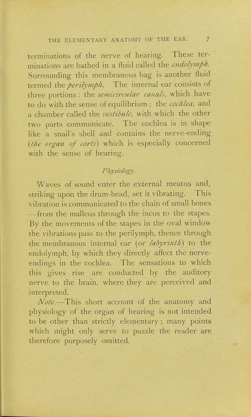 terminations of the nerve of hearing. These ter- minations are bathed in a fluid called the endolymph. Surrounding this membranous bag is another fluid termed the perilymph. The internal ear consists of three portions : the semicircular canals, which have to do with the sense of equilibrium ; the cochlea, and a chamber called the vestibule, with which the other two parts communicate. The cochlea is in shape like a snail's shell and contains the nerve-ending (the organ of corti) which is especially concerned with the sense of hearing. Physiology. Waves of sound enter the external meatus and, striking upon the drum-head, set it vibrating. This vibration is communicated to the chain of small bones -from the malleus through the incus to the stapes. By the movements of the stapes in the oval window the vibrations pass to the perilymph, thence through the membranous internal ear (or labyrinth) to the endolymph, by which they directly affect the nerve- endings in the cochlea. The sensations to which this gives rise are conducted by the auditory nerve to the brain, where they are perceived and interpreted. Note.—This short account of the anatomy and physiology of the organ of hearing is not intended to be other than strictly elementary ; many points which might only serve to puzzle the reader are therefore purposely omitted.