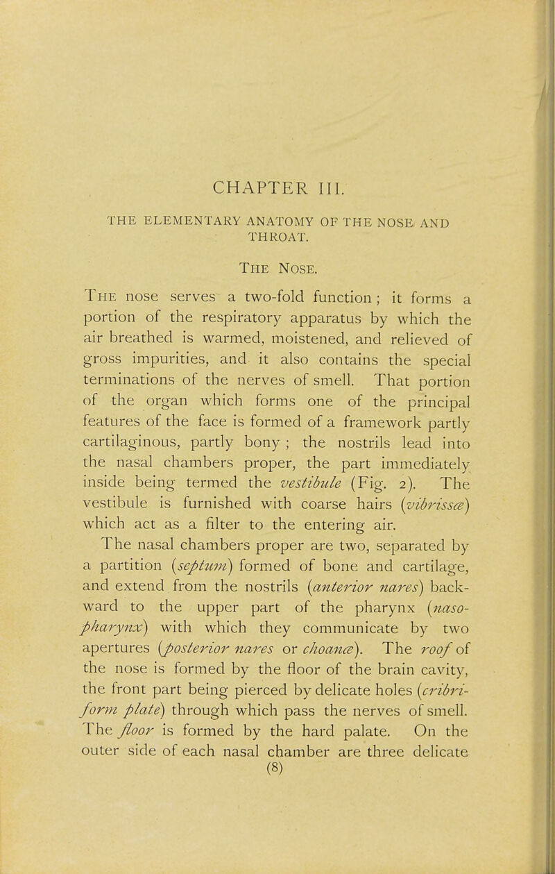 THE ELEMENTARY ANATOMY OF THE NOSE AND THROAT. The Nose. The nose serves a two-fold function; it forms a portion of the respiratory apparatus by which the air breathed is warmed, moistened, and relieved of gross impurities, and it also contains the special terminations of the nerves of smell. That portion of the organ which forms one of the principal features of the face is formed of a framework partly cartilaginous, partly bony ; the nostrils lead into the nasal chambers proper, the part immediately inside being termed the vestibule (Fig. 2). The vestibule is furnished with coarse hairs (vibrissa) which act as a filter to the entering air. The nasal chambers proper are two, separated by a partition (septum) formed of bone and cartilage, and extend from the nostrils (anterior nares) back- ward to the upper part of the pharynx (naso- pharynx) with which they communicate by two apertures (posterior naves or choance). The roof of the nose is formed by the floor of the brain cavity, the front part being pierced by delicate holes (cribri- form plate) through which pass the nerves of smell. The floor is formed by the hard palate. On the outer side of each nasal chamber are three delicate