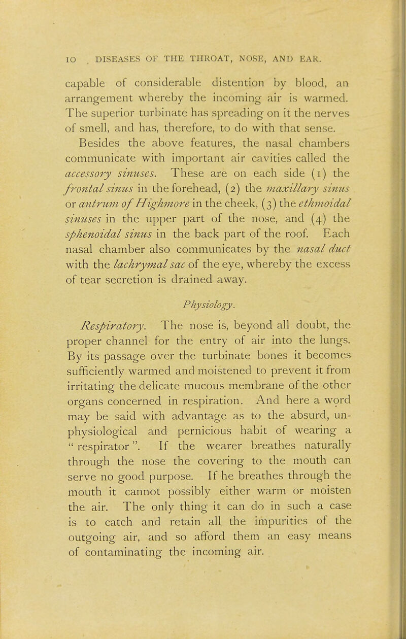 capable of considerable distention by blood, an arrangement whereby the incoming- air is warmed. The superior turbinate has spreading on it the nerves of smell, and has, therefore, to do with that sense. Besides the above features, the nasal chambers communicate with important air cavities called the accessory sinuses. These are on each side (i) the frontal sinus in the forehead, (2) the maxillary sinus or antrum of Highmore in the cheek, (3) the ethmoidal sinuses in the upper part of the nose, and (4) the sphenoidal sinus in the back part of the roof. Each nasal chamber also communicates by the nasal duct with the lachrymal sac of the eye, whereby the excess of tear secretion is drained away. Physiology. Respiratory. The nose is, beyond all doubt, the proper channel for the entry of air into the lungs. By its passage over the turbinate bones it becomes sufficiently warmed and moistened to prevent it from irritating the delicate mucous membrane of the other organs concerned in respiration. And here a word may be said with advantage as to the absurd, un- physiological and pernicious habit of wearing a  respirator. If the wearer breathes naturally through the nose the covering to the mouth can serve no good purpose. If he breathes through the mouth it cannot possibly either warm or moisten the air. The only thing it can do in such a case is to catch and retain all the impurities of the outgoing air, and so afford them an easy means of contaminating the incoming air.