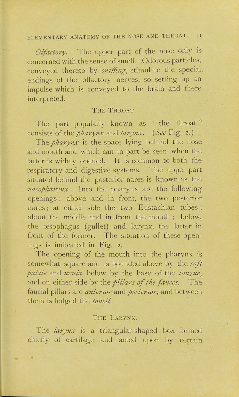 Olfactory. The upper part of the nose only is concerned with the sense of smell. Odorous particles, conveyed thereto by sniffing, stimulate the special, endings of the olfactory nerves, so setting up an impulse which is conveyed to the brain and there interpreted. The Throat. The part popularly known as  the throat '* consists of the.pharynx and larynx. {See Fig. 2.) The pharynx is the space lying behind the nose and mouth and which can in part be seen when the latter is widely opened. It is common to both the respiratory and digestive systems. The upper part situated behind the posterior nares is known as the nasopharynx. Into the pharynx are the following openings : above and in front, the two posterior nares; at either side the two Eustachian tubes ; about the middle and in front the mouth ; below, the oesophagus (gullet) and larynx, the latter in front of the former. The situation of these open- ings is indicated in Fig. 2. The opening of the mouth into the pharynx is somewhat square and is bounded above by the soft palate and uvula, below by the base of the tongue, and on either side by the pillars of the fauces. The faucial pillars are anterior and posterior, and between them is lodged the tonsil. The Larynx. The larynx is a triangular-shaped box formed chiefly of cartilage and acted upon by certain