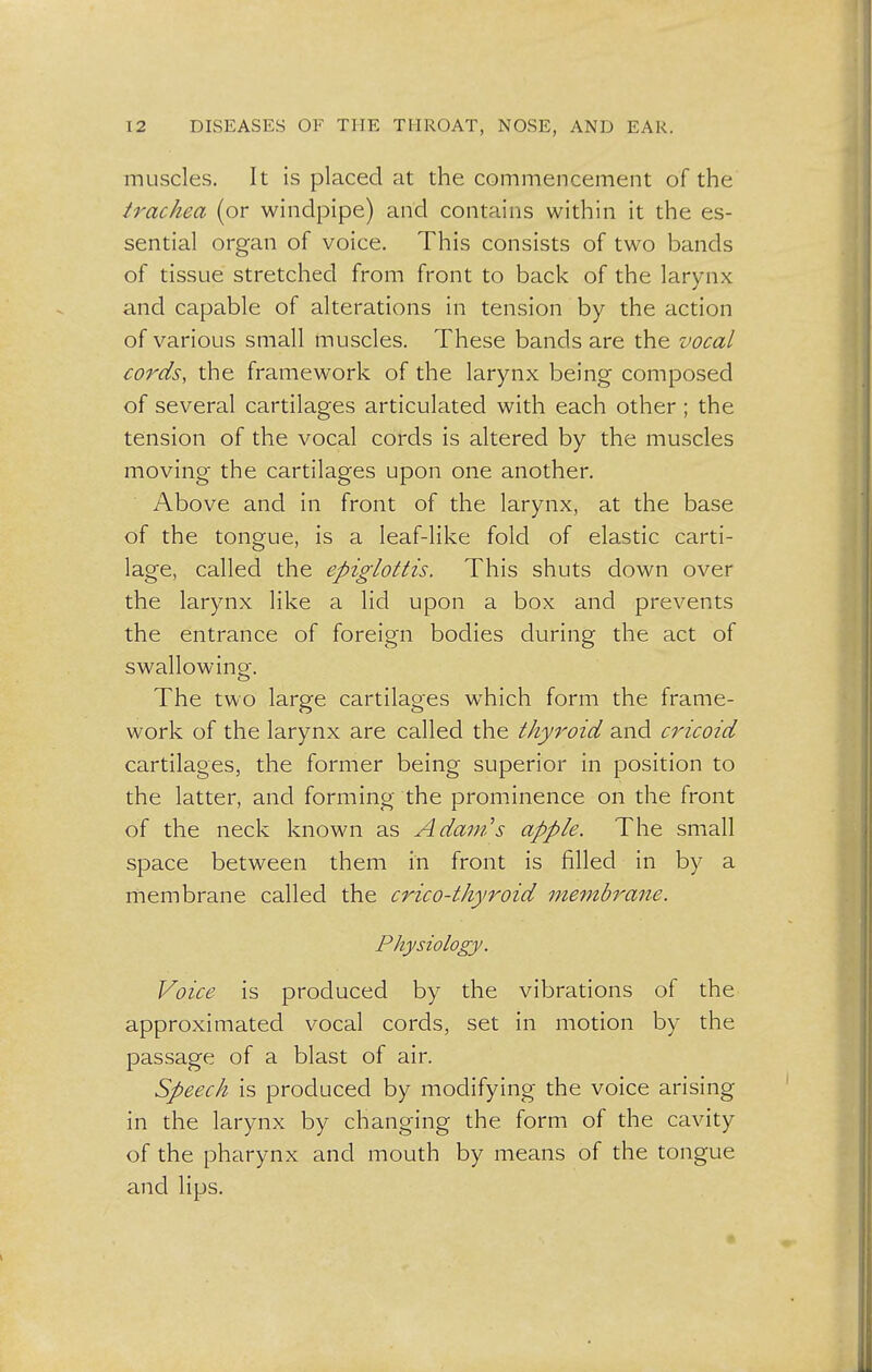 muscles. It is placed at the commencement of the trachea (or windpipe) and contains within it the es- sential organ of voice. This consists of two bands of tissue stretched from front to back of the larynx and capable of alterations in tension by the action of various small muscles. These bands are the vocal cords, the framework of the larynx being composed of several cartilages articulated with each other ; the tension of the vocal cords is altered by the muscles moving the cartilages upon one another. Above and in front of the larynx, at the base of the tongue, is a leaf-like fold of elastic carti- lage, called the epiglottis. This shuts down over the larynx like a lid upon a box and prevents the entrance of foreign bodies during the act of swallowing. The two large cartilages which form the frame- work of the larynx are called the thyroid and cricoid cartilages, the former being superior in position to the latter, and forming the prominence on the front of the neck known as Adam's apple. The small space between them in front is filled in by a membrane called the crico-thyroid membrane. Physiology. Voice is produced by the vibrations of the approximated vocal cords, set in motion by the passage of a blast of air. Speech is produced by modifying the voice arising in the larynx by changing the form of the cavity of the pharynx and mouth by means of the tongue and lips.