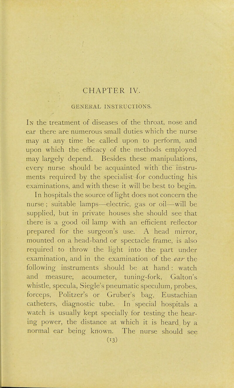 GENERAL INSTRUCTIONS. In the treatment of diseases of the throat, nose and ear there are numerous small duties which the nurse may at any time be called upon to perform, and upon which the efficacy of the methods employed may largely depend. Besides these manipulations,, every nurse should be acquainted witlT the instru- ments required by the specialist- for conducting his examinations, and with these it will be best to begin. In hospitals the source of light does not concern the nurse ; suitable lamps—electric, gas or oil—will be supplied, but in private houses she should see that there is a good oil lamp with an efficient reflector prepared for the surgeon's use. A head mirror, mounted on a head-band or specta.cle frame, is also required to throw the light into the part under examination, and in the examination of the ear the following instruments should be at hand: watch and measure, acoumeter, tuning-fork, Galton's whistle, specula, Siegle's pneumatic speculum, probes, forceps, Politzer's or Gruber's bag, Eustachian catheters, diagnostic tube. In special hospitals a watch is usually kept specially for testing the hear- ing power, the distance at which it is heard by a normal ear being known. The nurse should see (*3)