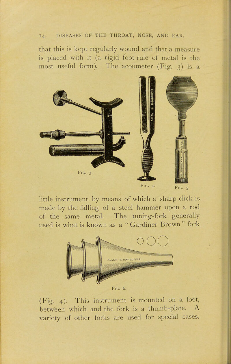 that this is kept regularly wound and that a measure is placed with it (a rigid foot-rule of metal is the most useful form). The acoumeter (Fig. 3) is a FlG- 4- fig. 5. little instrument by means of which a sharp click is made by the falling of a steel hammer upon a rod of the same metal. The tuning-fork generally used is what is known as a  Gardiner Brown  fork Fig. 6. {Fig. 4). This instrument is mounted on a foot, between which and the fork is a thumb-plate. A variety of other forks are used for special cases.