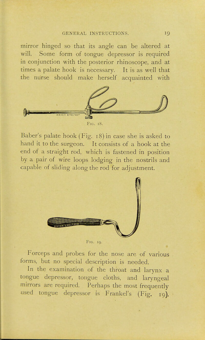 mirror hinged so that its angle can be altered at will. Some form of tongue depressor is required in conjunction with the posterior rhinoscope, and at times a palate hook is necessary. It is as well that the nurse should make herself acquainted with Fig. 18. Baber's palate hook (Fig. 18) in case she is asked to hand it to the surgeon. It consists of a hook at the end of a straight rod, which is fastened in position by a pair of wire loops lodging in the nostrils and capable of sliding along the rod for adjustment. Fig. 19. Forceps and probes for the nose are of various forms, but no special description is needed. In the examination of the throat and larynx a tongue depressor, tongue cloths, and laryngeal mirrors are required. Perhaps the most frequently used tongue depressor is Frankel's (Fig. 19).