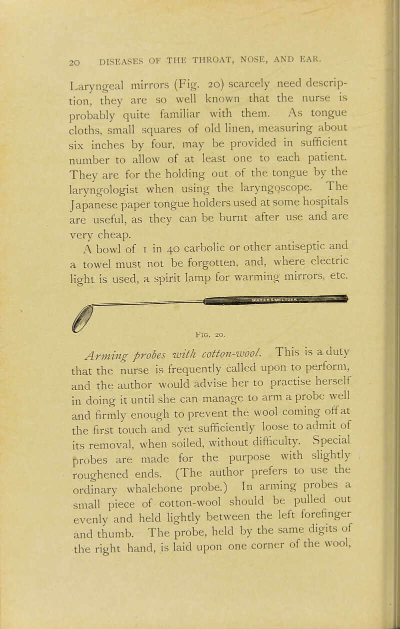 Laryngeal mirrors (Fig. 20) scarcely need descrip- tion, they are so well known that the nurse is probably quite familiar with them. As tongue cloths, small squares of old linen, measuring about six inches by four, may be provided in sufficient number to allow of at least one to each patient. They are for the holding out. of the tongue by the laryngologist when using the laryngoscope. The Japanese paper tongue holders used at some hospitals are useful, as they can be burnt after use and are very cheap. A bowl of 1 in 40 carbolic or other antiseptic and a towel must not be forgotten, and, where electric light is used, a spirit lamp for warming- mirrors, etc. Fig. 20. Arming probes with cotton-wool. This is a duty that the nurse is frequently called upon to perform, and the author would advise her to practise herself in doing it until she can manage to arm a probe well and firmly enough to prevent the wool coming off at the first touch and yet sufficiently loose to admit of its removal, when soiled, without difficulty. Special probes are made for the purpose with slightly roughened ends. (The author prefers to use the ordinary whalebone probe.) In arming probes a small piece of cotton-wool should be pulled out evenly and held lightly between the left forefinger and thumb. The probe, held by the same digits of the right hand, is laid upon one corner of the wool,