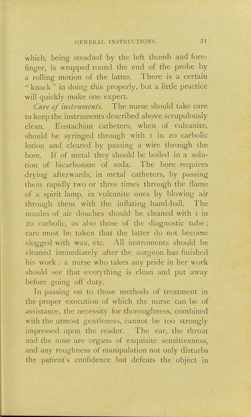 which, being steadied by the left thumb and fore- finger, is wrapped round the end of the probe by a rolling motion of the latter. There is a certain  knack  in doing- this properly, but a little practice will quickly make one expert. Care of instruments. The nurse should take care to keep the instruments described above scrupulously clean. Eustachian catheters, when of vulcanite, should be syringed through with i in 20 carbolic lotion and cleared by passing a wire through the bore. If of metal they should be boiled in a solu- tion of bicarbonate of soda. The bore requires drying afterwards, in metal catheters, by passing them rapidly two or three times through the flame of a spirit lamp, in vulcanite ones by blowing air through them with the inflating hand-ball. The nozzles of air douches should be cleaned with 1 in 20 carbolic, as also those of the diagnostic tube ; care must be taken that the latter do not become clogged with wax, etc. All instruments should be cleaned immediately after the surgeon has finished his work ; a nurse who takes any pride in her work should see that everything is clean and put away before going off duty. In passing on to those methods of treatment in the proper execution of which the nurse can be of assistance, the necessity for thoroughness, combined with the utmost gentleness, cannot be too strongly impressed upon the reader. The ear, the throat and the nose are organs of exquisite sensitiveness, and any roughness of manipulation not only disturbs the patient's confidence but defeats the object in