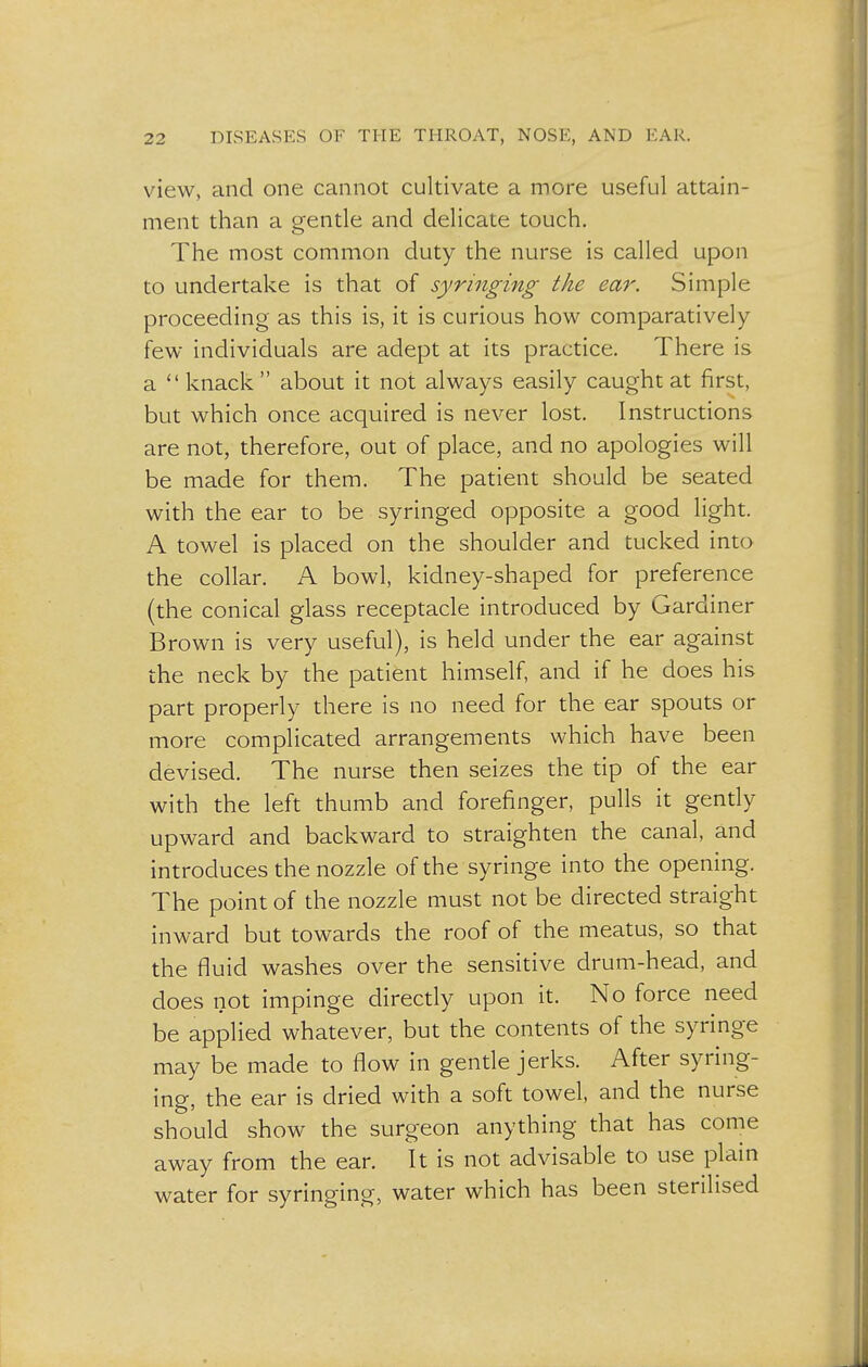 view, and one cannot cultivate a more useful attain- ment than a gentle and delicate touch. The most common duty the nurse is called upon to undertake is that of syringing the ear. Simple proceeding as this is, it is curious how comparatively few individuals are adept at its practice. There is a  knack  about it not always easily caught at first, but which once acquired is never lost. Instructions are not, therefore, out of place, and no apologies will be made for them. The patient should be seated with the ear to be syringed opposite a good light. A towel is placed on the shoulder and tucked into the collar. A bowl, kidney-shaped for preference (the conical glass receptacle introduced by Gardiner Brown is very useful), is held under the ear against the neck by the patient himself, and if he does his part properly there is no need for the ear spouts or more complicated arrangements which have been devised. The nurse then seizes the tip of the ear with the left thumb and forefinger, pulls it gently upward and backward to straighten the canal, and introduces the nozzle of the syringe into the opening. The point of the nozzle must not be directed straight inward but towards the roof of the meatus, so that the fluid washes over the sensitive drum-head, and does not impinge directly upon it. No force need be applied whatever, but the contents of the syringe may be made to flow in gentle jerks. After syring- ing, the ear is dried with a soft towel, and the nurse should show the surgeon anything that has come away from the ear. It is not advisable to use plain water for syringing, water which has been sterilised