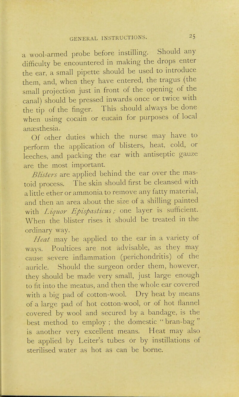a wool-armed probe before instilling. Should any difficulty be encountered in making the drops enter the ear, a small pipette should be used to introduce them, and, when they have entered, the tragus (the small projection just in front of the opening of the canal) should be pressed inwards once or twice with the tip of the finger. This should always be done when using cocain or eucain for purposes of local anaesthesia. Of other duties which the nurse may have to perform the application of blisters, heat, cold, or leeches, and packing the ear with antiseptic gauze are the most important. Blisters are applied behind the ear over the mas- toid process. The skin should first be cleansed with a little ether or ammonia to remove any fatty material, and then an area about the size of a shilling painted with Liquor Epispasticus; one layer is sufficient. When the blister rises it should be treated in the ordinary way. Heat may be applied to the ear in a variety of ways. Poultices are not advisable, as they may cause severe inflammation (perichondritis) of the auricle. Should the surgeon order them, however, they should be made very small, just large enough to fit into the meatus, and then the whole ear covered with a big pad of cotton-wool. Dry heat by means of a large pad of hot cotton-wool, or of hot flannel covered by wool and secured by a bandage, is the best method to employ; the domestic bran-bag is another very excellent means. Heat may also be applied by Leiter's tubes or by instillations of sterilised water as hot as can be borne.