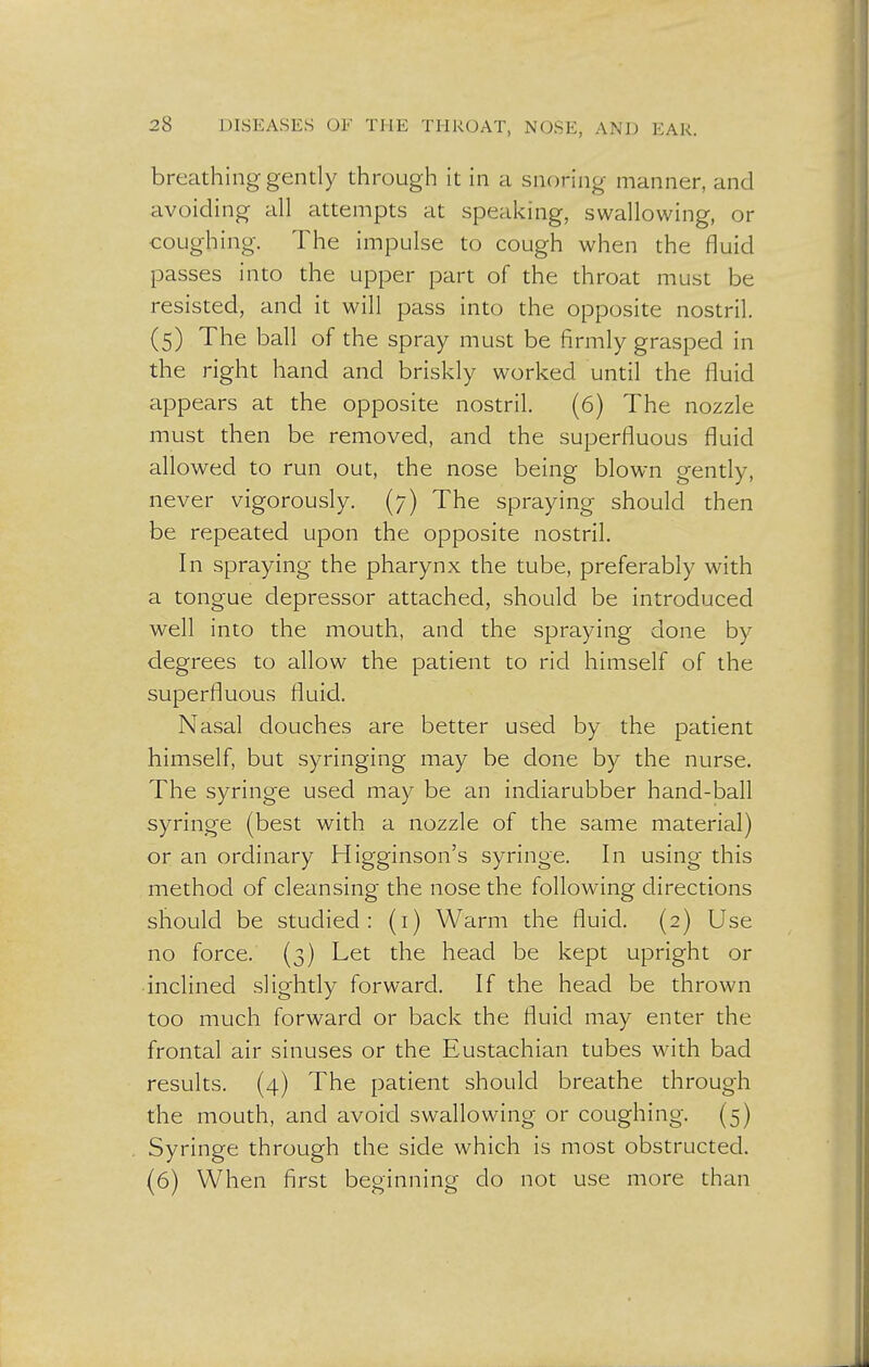 breathing gently through it in a snoring manner, and avoiding all attempts at speaking, swallowing, or coughing. The impulse to cough when the fluid passes into the upper part of the throat must be resisted, and it will pass into the opposite nostril. (5) The ball of the spray must be firmly grasped in the right hand and briskly worked until the fluid appears at the opposite nostril. (6) The nozzle must then be removed, and the superfluous fluid allowed to run out, the nose being blown gently, never vigorously. (7) The spraying should then be repeated upon the opposite nostril. In spraying the pharynx the tube, preferably with a tongue depressor attached, should be introduced well into the mouth, and the spraying done by degrees to allow the patient to rid himself of the superfluous fluid. Nasal douches are better used by the patient himself, but syringing may be done by the nurse. The syringe used may be an indiarubber hand-ball syringe (best with a nozzle of the same material) or an ordinary Higginson's syringe. In using this method of cleansing the nose the following directions should be studied: (1) Warm the fluid. (2) Use no force. (3) Let the head be kept upright or ■inclined slightly forward. If the head be thrown too much forward or back the fluid may enter the frontal air sinuses or the Eustachian tubes with bad results. (4) The patient should breathe through the mouth, and avoid swallowing or coughing. (5) Syringe through the side which is most obstructed. (6) When first beginning do not use more than