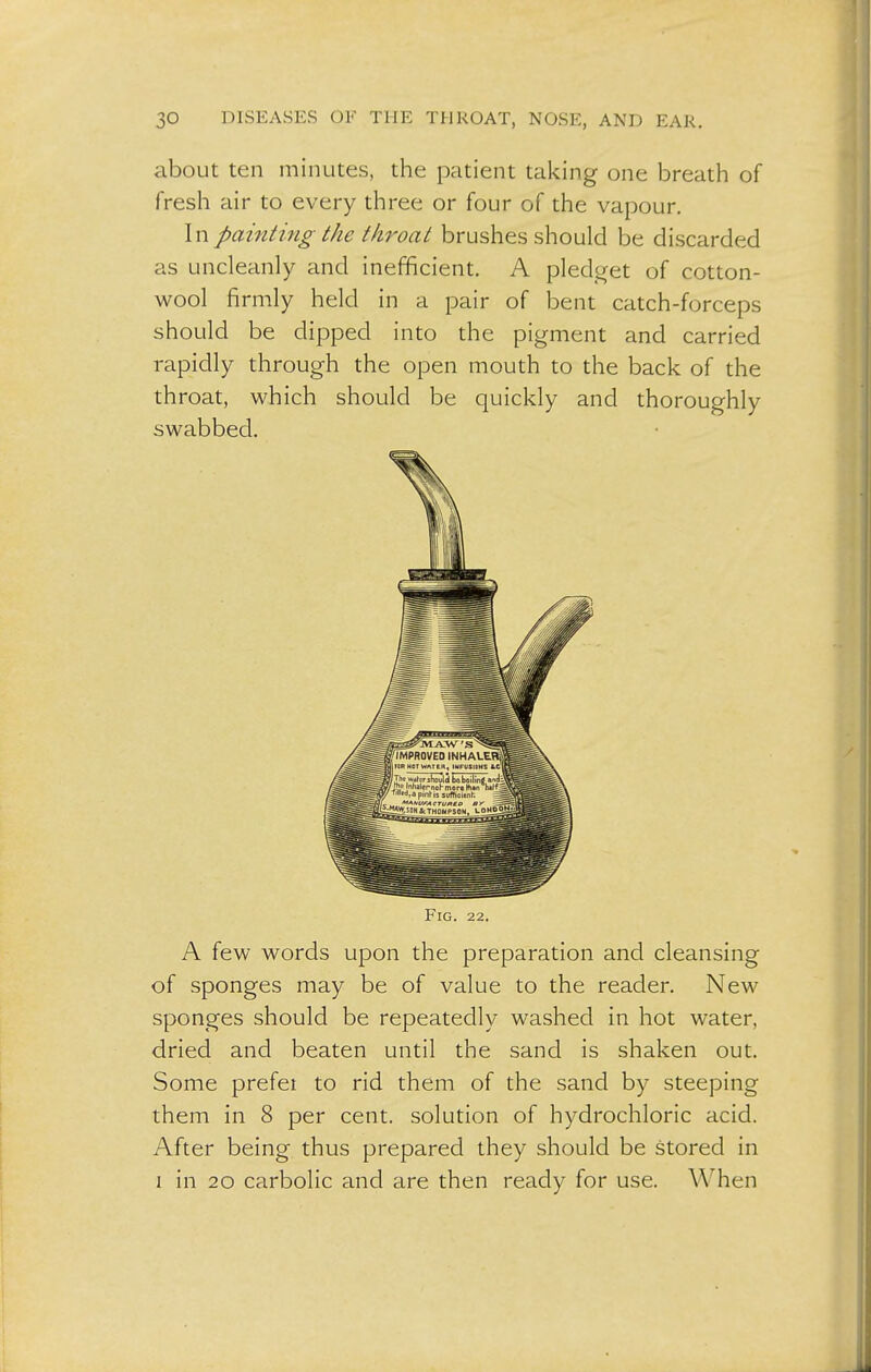 about ten minutes, the patient taking one breath of fresh air to every three or four of the vapour. In painting the throat brushes should be discarded as uncleanly and inefficient. A pledget of cotton- wool firmly held in a pair of bent catch-forceps should be dipped into the pigment and carried rapidly through the open mouth to the back of the throat, which should be quickly and thoroughly swabbed. Fig. 22. A few words upon the preparation and cleansing of sponges may be of value to the reader. New sponges should be repeatedly washed in hot water, dried and beaten until the sand is shaken out. Some prefei to rid them of the sand by steeping them in 8 per cent, solution of hydrochloric acid. After being thus prepared they should be stored in i in 20 carbolic and are then ready for use. When