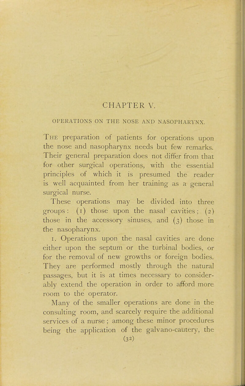 CHAPTER V. OPERATIONS ON THE NOSE AND NASOPHARYNX. The preparation of patients for operations upon the nose and nasopharynx needs but few remarks. Their general preparation does not differ from that for other surgical operations, with the essential principles of which it is presumed the reader is well acquainted from her training as a general surgical nurse. These operations may be divided into three groups: (i) those upon the nasal cavities; (2) those in the accessory sinuses, and (3) those in the nasopharynx. 1. Operations upon the nasal cavities are done either upon the septum or the turbinal bodies, or for the removal of new growths or foreign bodies. They are performed mostly through the natural passages, but it is at times necessary to consider- ably extend the operation in order to afford more room to the operator. Many of the smaller operations are done in the consulting room, and scarcely require the additional services of a nurse ; among these minor procedures being the application of the galvano-cautery, the