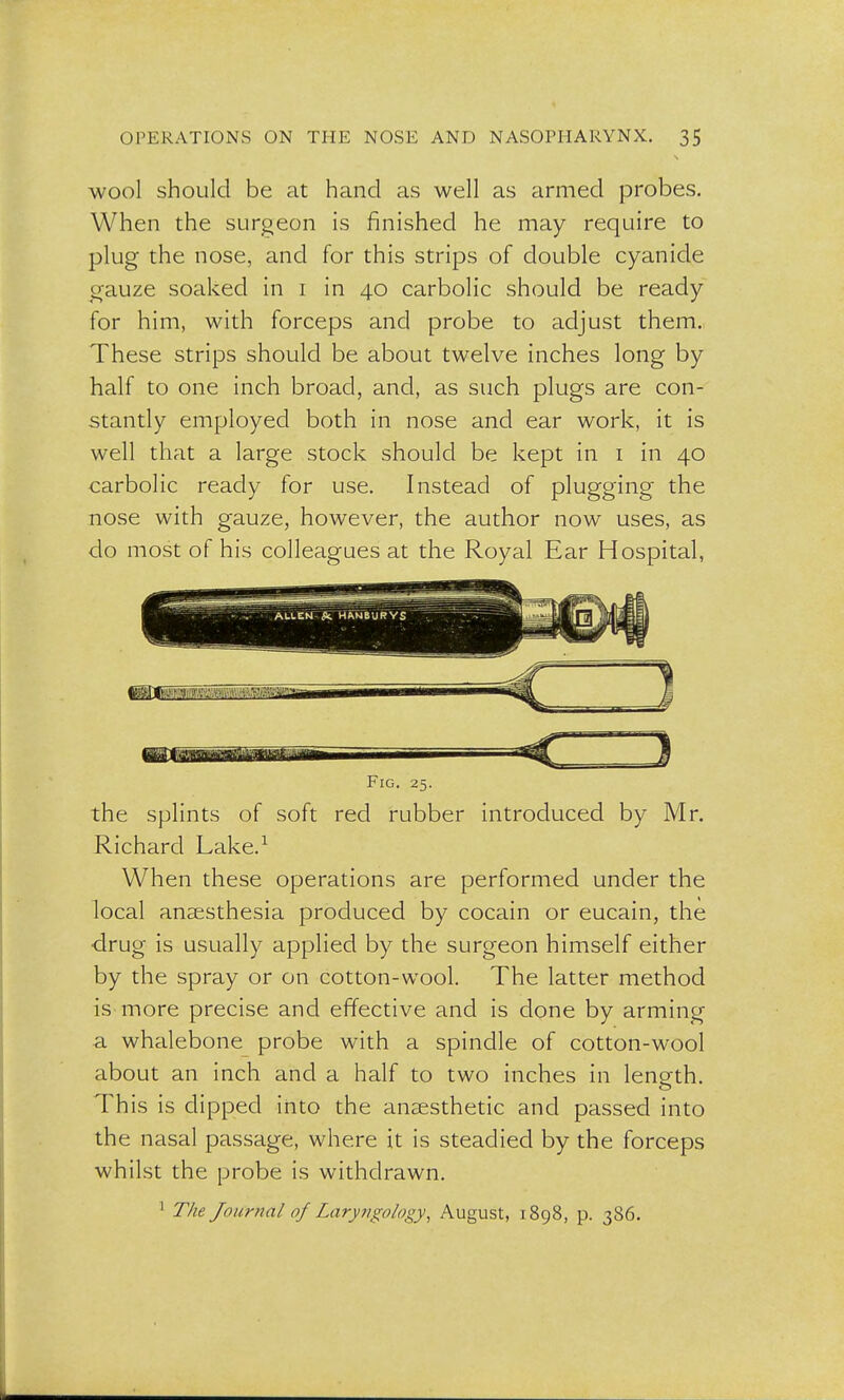 wool should be at hand as well as armed probes. When the surgeon is finished he may require to plug the nose, and for this strips of double cyanide gauze soaked in i in 40 carbolic should be ready for him, with forceps and probe to adjust them. These strips should be about twelve inches long by half to one inch broad, and, as such plugs are con- stantly employed both in nose and ear work, it is well that a large stock should be kept in 1 in 40 carbolic ready for use. Instead of plugging the nose with gauze, however, the author now uses, as do most of his colleagues at the Royal Ear Hospital, Fig. 25. the splints of soft red rubber introduced by Mr. Richard Lake.1 When these operations are performed under the local anaesthesia produced by cocain or eucain, the drug is usually applied by the surgeon himself either by the spray or on cotton-wool. The latter method is more precise and effective and is done by arming a whalebone probe with a spindle of cotton-wool about an inch and a half to two inches in length. This is dipped into the anaesthetic and passed into the nasal passage, where it is steadied by the forceps whilst the probe is withdrawn. 1 77*1? Journal of Laryngology, August, 1898, p. 386.