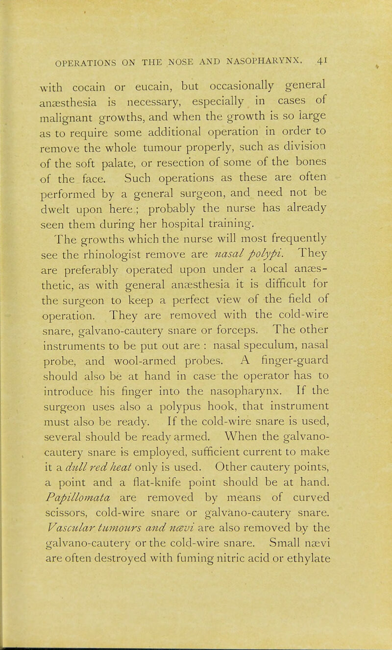 with cocain or eucain, but occasionally general anaesthesia is necessary, especially in cases of malignant growths, and when the growth is so large as to require some additional operation in order to remove the whole tumour properly, such as division of the soft palate, or resection of some of the bones of the face. Such operations as these are often performed by a general surgeon, and need not be dwelt upon here ; probably the nurse has already seen them during her hospital training. The growths which the nurse will most frequently see the rhinologist remove are nasal polypi. They are preferably operated upon under a local anaes- thetic, as with general anaesthesia it is difficult for the surgeon to keep a perfect view of the field of operation. They are removed with the cold-wire snare, galvano-cautery snare or forceps. The other instruments to be put out are : nasal speculum, nasal probe, and wool-armed probes. A finger-guard should also be at hand in case the operator has to introduce his finger into the nasopharynx. If the surgeon uses also a polypus hook, that instrument must also be ready. If the cold-wire snare is used, several should be ready armed. When the galvano- cautery snare is employed, sufficient current to make it a dull red heat only is used. Other cautery points, a point and a flat-knife point should be at hand. Papillomata are removed by means of curved scissors, cold-wire snare or galvano-cautery snare. Vascular tumours and ncevi are also removed by the galvano-cautery or the cold-wire snare. Small naevi are often destroyed with fuming nitric acid or ethylate