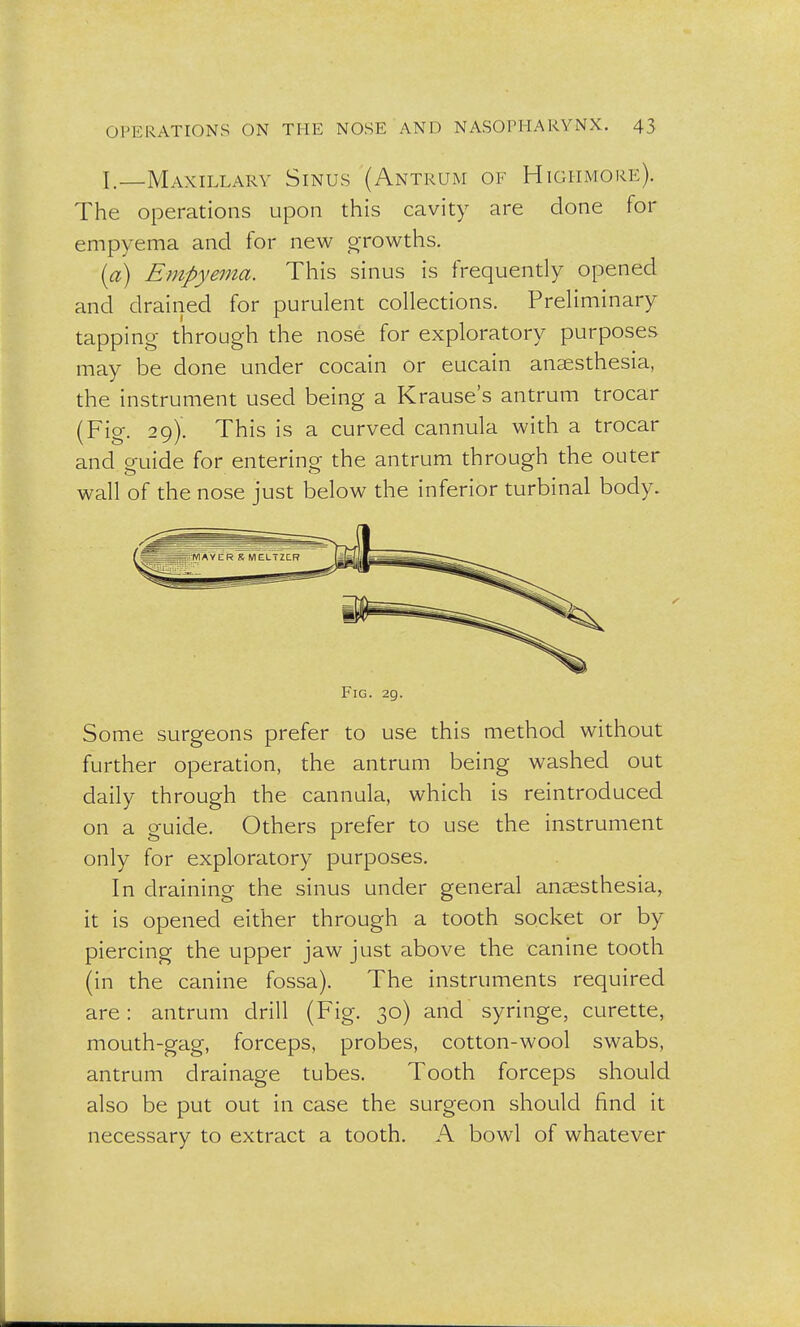 I.—Maxillary Sinus (Antrum of Highmore). The operations upon this cavity are done for empyema and for new growths. (a) Empyema. This sinus is frequently opened and drained for purulent collections. Preliminary tapping through the nose for exploratory purposes may be done under cocain or eucain anaesthesia, the instrument used being a Krause's antrum trocar (Fig. 29). This is a curved cannula with a trocar and guide for entering the antrum through the outer wall of the nose just below the inferior turbinal body. Fig. 29. Some surgeons prefer to use this method without further operation, the antrum being washed out daily through the cannula, which is reintroduced on a guide. Others prefer to use the instrument only for exploratory purposes. In draining the sinus under general anaesthesia, it is opened either through a tooth socket or by piercing the upper jaw just above the canine tooth (in the canine fossa). The instruments required are: antrum drill (Fig. 30) and syringe, curette, mouth-gag, forceps, probes, cotton-wool swabs, antrum drainage tubes. Tooth forceps should also be put out in case the surgeon should find it necessary to extract a tooth. A bowl of whatever