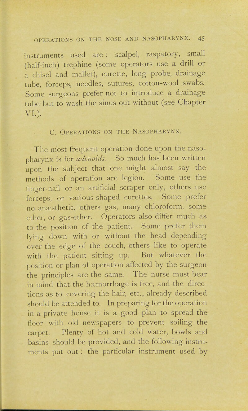 instruments used are : scalpel, raspatory, small (half-inch) trephine (some operators use a drill or a chisel and mallet), curette, long probe, drainage tube, forceps, needles, sutures, cotton-wool swabs. Some surgeons prefer not to introduce a drainage tube but to wash the sinus out without (see Chapter VI.). C. Operations on the Nasopharynx. The most frequent operation done upon the naso- pharynx is for adenoids. So much has been written upon the subject that one might almost say the methods of operation are legion. Some use the finger-nail or an artificial scraper only, others use forceps, or various-shaped curettes. Some prefer no anaesthetic, others gas, many chloroform, some ether, or gas-ether. Operators also differ much as to the position of the patient. Some prefer them lying down with or without the head depending over the edge of the couch, others like to operate with the patient sitting up. But whatever the position or plan of operation affected by the surgeon the principles are the same. The nurse must bear in mind that the haemorrhage is free, and the direc tions as to covering the hair, etc., already described should be attended to. In preparing for the operation in a private house it is a good plan to spread the floor with old newspapers to prevent soiling the carpet. Plenty of hot and cold water, bowls and basins should be provided, and the following instru- ments put out : the particular instrument used by