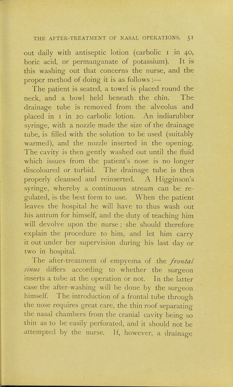 out daily with antiseptic lotion (carbolic i in 40, boric acid, or permanganate of potassium). It is this washing out that concerns the nurse, and the proper method of doing it is as follows :— The patient is seated, a towel is placed round the neck, and a bowl held beneath the chin. The drainage tube is removed from the alveolus and placed in 1 in 20 carbolic lotion. An indiarubber syringe, with a nozzle made the size of the drainage tube, is filled with the solution to be used (suitably warmed), and the nozzle inserted in the opening. The cavity is then gently washed out until the fluid which issues from the patient's nose is no longer discoloured or turbid. The drainage tube is then properly cleansed and reinserted. A Higginson's syringe, whereby a continuous stream can be re- gulated, is the best form to use. When the patient leaves the hospital he will have to thus wash out his antrum for himself, and the duty of teaching him will devolve upon the nurse ; she should therefore explain the procedure to him, and let him carry it out under her supervision during his last day or two in hospital. The after-treatment of empyema of the frontal sinus differs according to whether the surgeon inserts a tube at the operation or not. In the latter case the after-washing- will be done by the surgeon himself. The introduction of a frontal tube through the nose requires great care, the thin roof separating the nasal chambers from the cranial cavity being so thin as to be easily perforated, and it should not be attempted by the nurse. If, however, a drainage