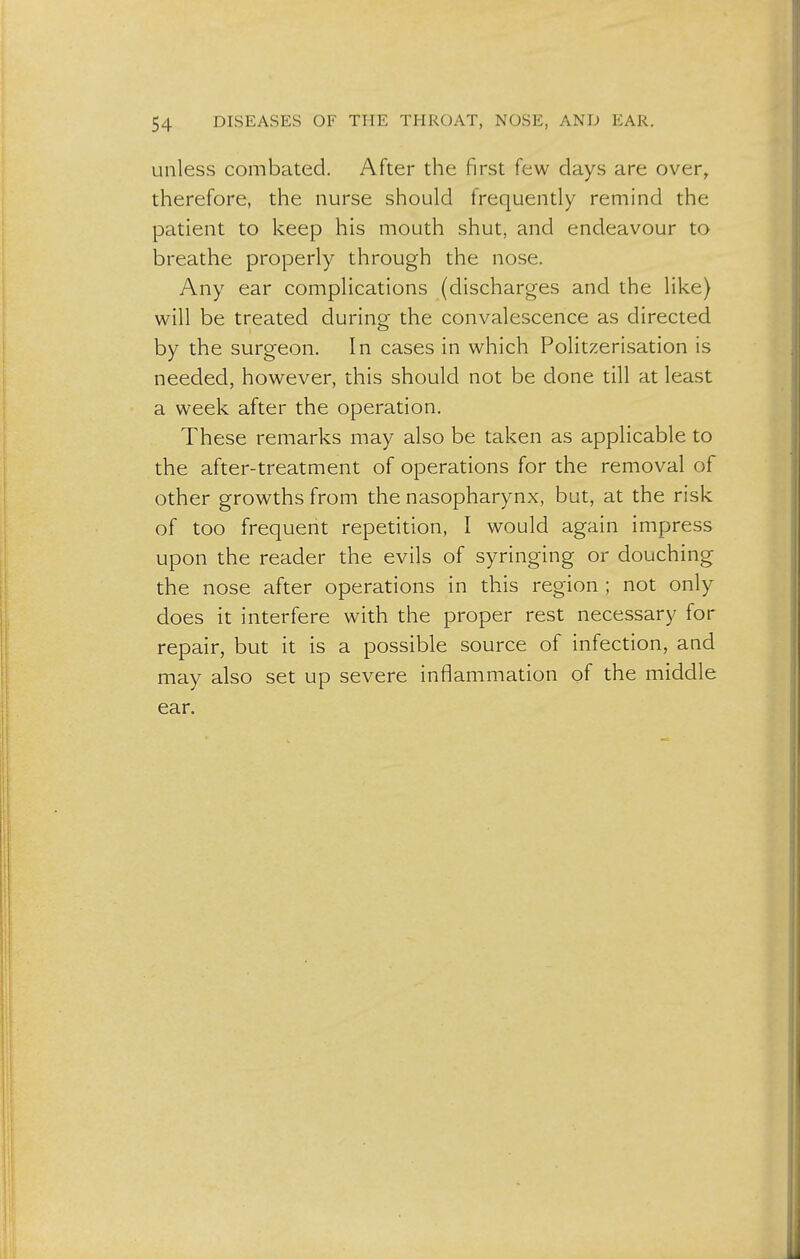 unless combated. After the first few days are over, therefore, the nurse should frequently remind the patient to keep his mouth shut, and endeavour to breathe properly through the nose. Any ear complications (discharges and the like) will be treated during the convalescence as directed by the surgeon. In cases in which Politzerisation is needed, however, this should not be done till at least a week after the operation. These remarks may also be taken as applicable to the after-treatment of operations for the removal of other growths from the nasopharynx, but, at the risk of too frequent repetition, I would again impress upon the reader the evils of syringing or douching the nose after operations in this region ; not only does it interfere with the proper rest necessary for repair, but it is a possible source of infection, and may also set up severe inflammation of the middle ear.