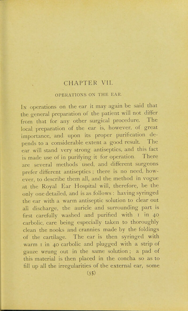 CHAPTER VII. OPERATIONS ON THE EAR. In operations on the ear it may again be said that the general preparation of the patient will not differ from that for any other surgical procedure. The local, preparation of the ear is, however, of great importance, and upon its proper purification de- pends to a considerable extent a good result. The ear will stand very strong antiseptics, and this fact is made use of in purifying it for operation. There are several methods used, and different surgeons prefer different antiseptics ; there is no need, how- ever, to describe them all, and the method in vogue at the Royal Ear Hospital will, therefore, be the only one detailed, and is as follows : having syringed the ear with a warm antiseptic solution to clear out all discharge, the auricle and surrounding part is first carefully washed and purified with i in 40 carbolic, care being especially taken to thoroughly clean the nooks and crannies made by the foldings of the cartilage. The ear is then syringed with warm 1 in 40 carbolic and plugged with a strip of gauze wrung out in the same solution ; a pad of this material is then placed in the concha so as to fill up all the irregularities of the external ear, some